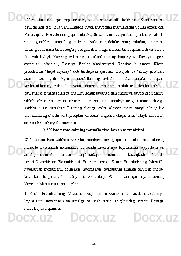 400   milliard   dollarga   teng   iqtisodiy   yo'qotishlarga   olib   keldi   va   4,9   million   ish
o'rni tashkil etdi. Bush shuningdek, rivojlanayotgan mamlakatlar uchun ozodlikka
e'tiroz qildi. Prezidentning qarorida AQSh va butun dunyo ittifoqchilari va atrof-
muhit guruhlari   tanqidlarga uchradi. Ba'zi tanqidchilar, shu jumladan, bir necha
olim, global isish bilan bog'liq bo'lgan ilm-fanga shubha bilan qarashadi va inson
faoliyati   tufayli   Yerning   sirt   harorati   ko'tarilishining   haqiqiy   dalillari   yo'qligini
aytadilar.   Masalan,   Rossiya   Fanlar   akademiyasi   Rossiya   hukumati   Kioto
protokolini   "faqat   siyosiy"   deb   tasdiqlash   qarorini   chaqirdi   va   "ilmiy   jihatdan
asosli"   deb   aytdi.   Ayrim   muxoliflarning   aytishicha,   shartnomalar   ortiqcha
gazlarini kamaytirish uchun yetarli darajada emas va ko'plab tanqidchilar ko’plab
davlatlar o’z maqsadlariga erishish uchun tayanadigan emissiya savdo kreditlarini
ishlab   chiqarish   uchun   o’rmonlar   ekish   kabi   amaliyotning   samaradorligiga
shubha   bilan   qarashadi.Ularning   fikriga   ko’ra   o’rmon   ekish   yangi   o’n   yillik
daraxtlarning o’sishi va tuproqdan karbonat angidrid chiqarilishi tufayli karbonat
angidridni ko’payishi mumkin.
2.2 Kioto   protokolining musaffo rivojlanish mexanizimi.
O‘zbekiston   Respublikasi   vazirlar   mahkamasining   qarori.   kioto   protokolining
musaffo   rivojlanish   mexanizmi   doirasida   investitsiya   loyihalarini   tayyorlash   va
amalga   oshirish     tartibi     to‘g‘risidagi     nizomni     tasdiqlash     haqida
qarori.O‘zbekiston   Respublikasi   Prezidentining   “Kioto   Protokolining   Musaffo
rivojlanish   mexanizmi   doirasida   investitsiya   loyihalarini   amalga   oshirish   chora-
tadbirlari   to‘g‘risida”   2006-yil   6-dekabrdagi   PQ-525-son   qaroriga   muvofiq
Vazirlar Mahkamasi qaror qiladi:
1.   Kioto   Protokolining   Musaffo   rivojlanish   mexanizmi   doirasida   investitsiya
loyihalarini   tayyorlash   va   amalga   oshirish   tartibi   to‘g‘risidagi   nizom   ilovaga
muvofiq tasdiqlansin.
25 