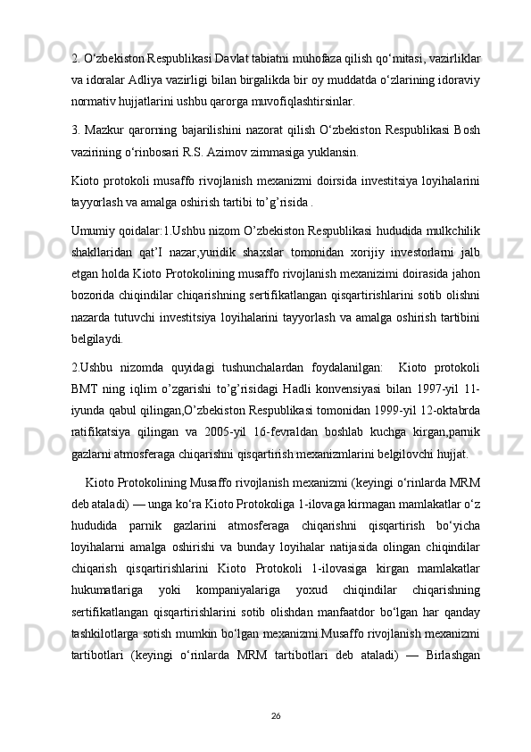 2. O‘zbekiston Respublikasi Davlat tabiatni muhofaza qilish qo‘mitasi, vazirliklar
va idoralar Adliya vazirligi bilan birgalikda bir oy muddatda o‘zlarining idoraviy
normativ hujjatlarini ushbu qarorga muvofiqlashtirsinlar.
3.   Mazkur   qarorning   bajarilishini   nazorat   qilish   O‘zbekiston   Respublikasi   Bosh
vazirining o‘rinbosari R.S. Azimov zimmasiga yuklansin.
Kioto protokoli  musaffo rivojlanish  mexanizmi  doirsida  investitsiya  loyihalarini
tayyorlash va amalga oshirish tartibi to’g’risida .
Umumiy qoidalar:1.Ushbu nizom O’zbekiston Respublikasi hududida mulkchilik
shakllaridan   qat’I   nazar,yuridik   shaxslar   tomonidan   xorijiy   investorlarni   jalb
etgan holda Kioto Protokolining musaffo rivojlanish mexanizimi doirasida jahon
bozorida chiqindilar chiqarishning sertifikatlangan qisqartirishlarini sotib olishni
nazarda   tutuvchi   investitsiya   loyihalarini   tayyorlash   va   amalga   oshirish   tartibini
belgilaydi.
2.Ushbu   nizomda   quyidagi   tushunchalardan   foydalanilgan:     Kioto   protokoli
BMT   ning   iqlim   o’zgarishi   to’g’risidagi   Hadli   konvensiyasi   bilan   1997-yil   11-
iyunda qabul qilingan,O’zbekiston Respublikasi tomonidan 1999-yil 12-oktabrda
ratifikatsiya   qilingan   va   2005-yil   16-fevraldan   boshlab   kuchga   kirgan,parnik
gazlarni atmosferaga chiqarishni qisqartirish mexanizmlarini belgilovchi hujjat. 
       Kioto Protokolining Musaffo rivojlanish mexanizmi (keyingi o‘rinlarda MRM
deb ataladi) — unga ko‘ra Kioto Protokoliga 1-ilovaga kirmagan mamlakatlar o‘z
hududida   parnik   gazlarini   atmosferaga   chiqarishni   qisqartirish   bo‘yicha
loyihalarni   amalga   oshirishi   va   bunday   loyihalar   natijasida   olingan   chiqindilar
chiqarish   qisqartirishlarini   Kioto   Protokoli   1-ilovasiga   kirgan   mamlakatlar
hukumatlariga   yoki   kompaniyalariga   yoxud   chiqindilar   chiqarishning
sertifikatlangan   qisqartirishlarini   sotib   olishdan   manfaatdor   bo‘lgan   har   qanday
tashkilotlarga sotish mumkin bo‘lgan mexanizmi.Musaffo rivojlanish mexanizmi
tartibotlari   (keyingi   o‘rinlarda   MRM   tartibotlari   deb   ataladi)   —   Birlashgan
26 