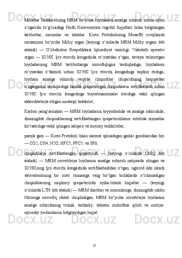 Millatlar Tashkilotining MRM bo‘yicha loyihalarni amalga oshirish uchun iqlim
o‘zgarishi   to‘g‘risidagi   Hadli   Konvensiyasi   tegishli   hujjatlari   bilan   belgilangan
tartibotlar,   mezonlar   va   talablar.   Kioto   Protokolining   Musaffo   rivojlanish
mexanizmi   bo‘yicha   Milliy   organ   (keyingi   o‘rinlarda   MRM   Milliy   organi   deb
ataladi)   —   O‘zbekiston   Respublikasi   Iqtisodiyot   vazirligi.   Vakolatli   operativ
organ   —   IO‘HK   Ijro   etuvchi   kengashida   ro‘yxatdan   o‘tgan,   tavsiya   etilayotgan
loyihalarning   MRM   tartibotlariga   muvofiqligini   tasdiqlashga,   loyihalarni
ro‘yxatdan   o‘tkazish   uchun   IO‘HK   Ijro   etuvchi   kengashiga   taqdim   etishga,
loyihani   amalga   oshirish   vaqtida   chiqindilar   chiqarishning   haqiqatdan
o‘zgarganini  tasdiqlashga  hamda qisqartirilgan chiqindilarni sertifikatlash uchun
IO‘HK   Ijro   etuvchi   kengashiga   buyurtmanomalar   berishga   vakil   qilingan
akkreditatsiya etilgan mustaqil tashkilot;
Karbon jamg‘armalari  — MRM  loyihalarini tayyorlashda va amalga oshirishda,
shuningdek   chiqindilarning   sertifikatlangan   qisqartirishlarini   sotishda   xizmatlar
ko‘rsatishga vakil qilingan xalqaro va xususiy tashkilotlar;
parnik gazi — Kioto Protokoli bilan nazorat qilinadigan gazlar guruhlaridan biri
— CO2, CH4, N2O, HFC5, PFC5, va SF6;
chiqindilarni   sertifikatlangan   qisqartirish   —   (keyingi   o‘rinlarda   ChSQ   deb
ataladi)   —   MRM   investitsiya   loyihasini   amalga   oshirish   natijasida   olingan   va
IO‘HKning  Ijro etuvchi   kengashida  sertifikatlashdan  o‘tgan, uglerod  ikki   oksidi
ekvivalentining   bir   metr   tonnasiga   teng   bo‘lgan   birliklarda   o‘lchanadigan
chiqindilarning   miqdoriy   qisqartirilishi   oyiha-texnik   hujjatlar   —   (keyingi
o‘rinlarda LTH deb ataladi) — MRM shartlari va mezonlariga, shuningdek ushbu
Nizomga   muvofiq   ishlab   chiqiladigan,   MRM   bo‘yicha   investitsiya   loyihasini
amalga   oshirishning   texnik,   tashkiliy,   tabiatni   muhofaza   qilish   va   moliya-
iqtisodiy yechimlarini belgilaydigan hujjat.
27 