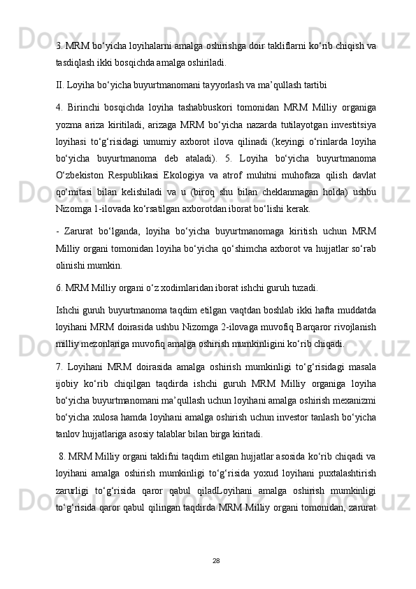 3. MRM bo‘yicha loyihalarni amalga oshirishga doir takliflarni ko‘rib chiqish va
tasdiqlash ikki bosqichda amalga oshiriladi.
II. Loyiha bo‘yicha buyurtmanomani tayyorlash va ma’qullash tartibi
4.   Birinchi   bosqichda   loyiha   tashabbuskori   tomonidan   MRM   Milliy   organiga
yozma   ariza   kiritiladi,   arizaga   MRM   bo‘yicha   nazarda   tutilayotgan   investitsiya
loyihasi   to‘g‘risidagi   umumiy   axborot   ilova   qilinadi   (keyingi   o‘rinlarda   loyiha
bo‘yicha   buyurtmanoma   deb   ataladi).   5.   Loyiha   bo‘yicha   buyurtmanoma
O‘zbekiston   Respublikasi   Ekologiya   va   atrof   muhitni   muhofaza   qilish   davlat
qo‘mitasi   bilan   kelishiladi   va   u   (biroq   shu   bilan   cheklanmagan   holda)   ushbu
Nizomga 1-ilovada ko‘rsatilgan axborotdan iborat bo‘lishi kerak. 
-   Zarurat   bo‘lganda,   loyiha   bo‘yicha   buyurtmanomaga   kiritish   uchun   MRM
Milliy organi tomonidan loyiha bo‘yicha qo‘shimcha axborot va hujjatlar so‘rab
olinishi mumkin.
6. MRM Milliy organi o‘z xodimlaridan iborat ishchi guruh tuzadi.
Ishchi guruh buyurtmanoma taqdim etilgan vaqtdan boshlab ikki hafta muddatda
loyihani MRM doirasida ushbu Nizomga 2-ilovaga muvofiq Barqaror rivojlanish
milliy mezonlariga muvofiq amalga oshirish mumkinligini ko‘rib chiqadi. 
7.   Loyihani   MRM   doirasida   amalga   oshirish   mumkinligi   to‘g‘risidagi   masala
ijobiy   ko‘rib   chiqilgan   taqdirda   ishchi   guruh   MRM   Milliy   organiga   loyiha
bo‘yicha buyurtmanomani ma’qullash uchun loyihani amalga oshirish mexanizmi
bo‘yicha xulosa hamda loyihani amalga oshirish uchun investor tanlash bo‘yicha
tanlov hujjatlariga asosiy talablar bilan birga kiritadi.
  8. MRM Milliy organi taklifni taqdim etilgan hujjatlar asosida ko‘rib chiqadi va
loyihani   amalga   oshirish   mumkinligi   to‘g‘risida   yoxud   loyihani   puxtalashtirish
zarurligi   to‘g‘risida   qaror   qabul   qiladLoyihani   amalga   oshirish   mumkinligi
to‘g‘risida qaror qabul qilingan taqdirda MRM Milliy organi tomonidan, zarurat
28 