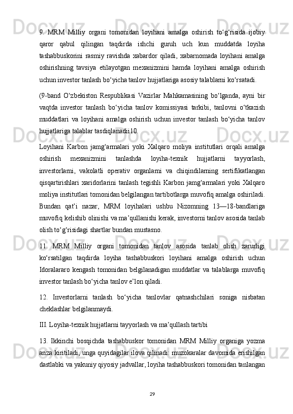 9.   MRM   Milliy   organi   tomonidan   loyihani   amalga   oshirish   to‘g‘risida   ijobiy
qaror   qabul   qilingan   taqdirda   ishchi   guruh   uch   kun   muddatda   loyiha
tashabbuskorini   rasmiy   ravishda   xabardor   qiladi,   xabarnomada   loyihani   amalga
oshirishning   tavsiya   etilayotgan   mexanizmini   hamda   loyihani   amalga   oshirish
uchun investor tanlash bo‘yicha tanlov hujjatlariga asosiy talablarni ko‘rsatadi.
(9-band   O‘zbekiston   Respublikasi   Vazirlar   Mahkamasining   bo‘lganda,   ayni   bir
vaqtda   investor   tanlash   bo‘yicha   tanlov   komissiyasi   tarkibi,   tanlovni   o‘tkazish
muddatlari   va   loyihani   amalga   oshirish   uchun   investor   tanlash   bo‘yicha   tanlov
hujjatlariga talablar tasdiqlanadii10. 
Loyihani   Karbon   jamg‘armalari   yoki   Xalqaro   moliya   institutlari   orqali   amalga
oshirish   mexanizmini   tanlashda   loyiha-texnik   hujjatlarni   tayyorlash,
investorlarni,   vakolatli   operativ   organlarni   va   chiqindilarning   sertifikatlangan
qisqartirishlari   xaridorlarini   tanlash   tegishli   Karbon  jamg‘armalari   yoki   Xalqaro
moliya institutlari tomonidan belgilangan tartibotlarga muvofiq amalga oshiriladi.
Bundan   qat’i   nazar,   MRM   loyihalari   ushbu   Nizomning   13—18-bandlariga
muvofiq kelishib olinishi va ma’qullanishi kerak, investorni tanlov asosida tanlab
olish to‘g‘risidagi shartlar bundan mustasno.
11.   MRM   Milliy   organi   tomonidan   tanlov   asosida   tanlab   olish   zarurligi
ko‘rsatilgan   taqdirda   loyiha   tashabbuskori   loyihani   amalga   oshirish   uchun
Idoralararo   kengash   tomonidan   belgilanadigan   muddatlar   va   talablarga   muvofiq
investor tanlash bo‘yicha tanlov e’lon qiladi.
12.   Investorlarni   tanlash   bo‘yicha   tanlovlar   qatnashchilari   soniga   nisbatan
cheklashlar belgilanmaydi. 
III. Loyiha-texnik hujjatlarni tayyorlash va ma’qullash tartibi
13.   Ikkinchi   bosqichda   tashabbuskor   tomonidan   MRM   Milliy   organiga   yozma
ariza kiritiladi, unga quyidagilar ilova qilinadi: muzokaralar davomida erishilgan
dastlabki va yakuniy qiyosiy jadvallar, loyiha tashabbuskori tomonidan tanlangan
29 