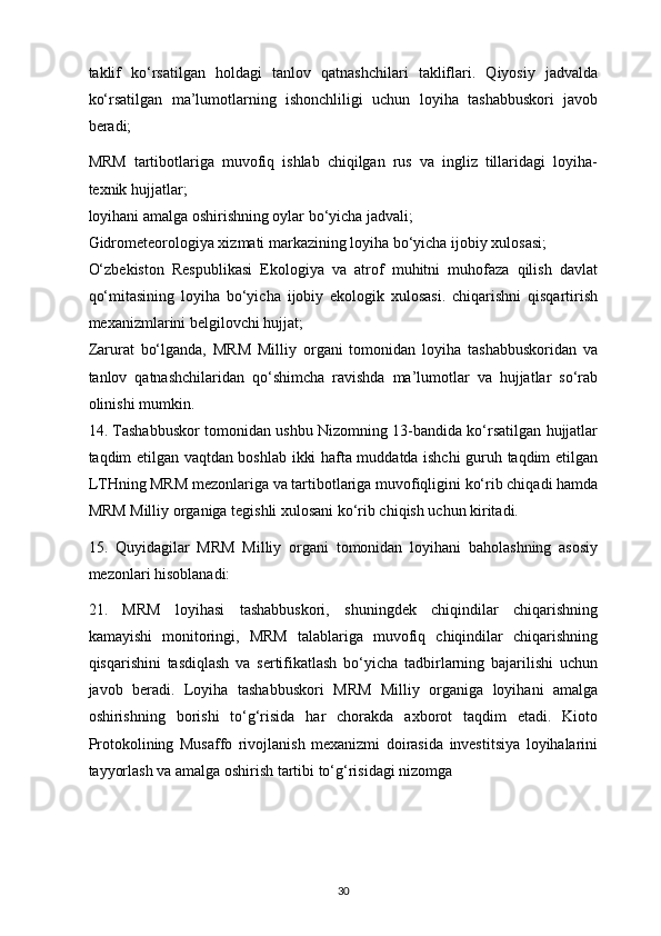taklif   ko‘rsatilgan   holdagi   tanlov   qatnashchilari   takliflari.   Qiyosiy   jadvalda
ko‘rsatilgan   ma’lumotlarning   ishonchliligi   uchun   loyiha   tashabbuskori   javob
beradi;
MRM   tartibotlariga   muvofiq   ishlab   chiqilgan   rus   va   ingliz   tillaridagi   loyiha-
texnik hujjatlar;
loyihani amalga oshirishning oylar bo‘yicha jadvali;
Gidrometeorologiya xizmati markazining loyiha bo‘yicha ijobiy xulosasi;
O‘zbekiston   Respublikasi   Ekologiya   va   atrof   muhitni   muhofaza   qilish   davlat
qo‘mitasining   loyiha   bo‘yicha   ijobiy   ekologik   xulosasi.   chiqarishni   qisqartirish
mexanizmlarini belgilovchi hujjat;
Zarurat   bo‘lganda,   MRM   Milliy   organi   tomonidan   loyiha   tashabbuskoridan   va
tanlov   qatnashchilaridan   qo‘shimcha   ravishda   ma’lumotlar   va   hujjatlar   so‘rab
olinishi mumkin.
14. Tashabbuskor tomonidan ushbu Nizomning 13-bandida ko‘rsatilgan hujjatlar
taqdim etilgan vaqtdan boshlab ikki hafta muddatda ishchi guruh taqdim etilgan
LTHning MRM mezonlariga va tartibotlariga muvofiqligini ko‘rib chiqadi hamda
MRM Milliy organiga tegishli xulosani ko‘rib chiqish uchun kiritadi.
15.   Quyidagilar   MRM   Milliy   organi   tomonidan   loyihani   baholashning   asosiy
mezonlari hisoblanadi:
21.   MRM   loyihasi   tashabbuskori,   shuningdek   chiqindilar   chiqarishning
kamayishi   monitoringi,   MRM   talablariga   muvofiq   chiqindilar   chiqarishning
qisqarishini   tasdiqlash   va   sertifikatlash   bo‘yicha   tadbirlarning   bajarilishi   uchun
javob   beradi.   Loyiha   tashabbuskori   MRM   Milliy   organiga   loyihani   amalga
oshirishning   borishi   to‘g‘risida   har   chorakda   axborot   taqdim   etadi.   Kioto
Protokolining   Musaffo   rivojlanish   mexanizmi   doirasida   investitsiya   loyihalarini
tayyorlash va amalga oshirish tartibi to‘g‘risidagi nizomga
30 