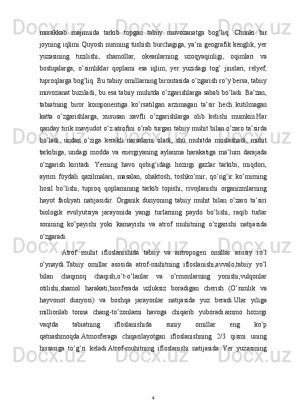 murakkab   majmuida   tarkib   topgan   tabiiy   muvozanatga   bog’liq.   Chunki   bir
joyning iqlimi Quyosh nurining tushish burchagiga, ya’ni geografik kenglik, yer
yuzasining   tuzilishi,   shamollar,   okeanlarning   uzoqyaqinligi,   oqimlari   va
boshqalarga;   o’simliklar   qoplami   esa   iqlim,   yer   yuzidagi   tog’   jinslari,   relyef,
tuproqlarga bog’liq. Bu tabiiy omillarning birontasida o’zgarish ro’y bersa, tabiiy
muvozanat buziladi, bu esa tabiiy muhitda o’zgarishlarga sabab bo’ladi. Ba’zan,
tabiatning   biror   komponentiga   ko’rsatilgan   arzimagan   ta’sir   hech   kutilmagan
katta   o’zgarishlarga,   xususan   xavfli   o’zgarishlarga   olib   kelishi   mumkin.Har
qanday tirik mavjudot o’z atrofini o’rab turgan tabiiy muhit bilan o’zaro ta’sirda
bo’ladi,   undan   o’ziga   kerakli   narsalarni   oladi,   shu   muhitda   moslashadi,   muhit
tarkibiga,   undagi   modda   va   energiyaning   aylanma   harakatiga   ma’lum   darajada
o’zgarish   kiritadi.   Yerning   havo   qobig’idagi   hozirgi   gazlar   tarkibi,   miqdori,
ayrim   foydali   qazilmalari,   masalan,   ohaktosh,   toshko’mir,   qo’ng’ir   ko’mirning
hosil   bo’lishi,   tuproq   qoplamining   tarkib   topishi,   rivojlanishi   organizmlarning
hayot   faoliyati   natijasidir.   Organik   dunyoning   tabiiy   muhit   bilan   o’zaro   ta’siri
biologik   evolyutsiya   jarayonida   yangi   turlarning   paydo   bo’lishi,   raqib   turlar
sonining   ko’payishi   yoki   kamayishi   va   atrof   muhitning   o’zgarishi   natijasida
o’zgaradi.
          Atrof   muhit   ifloslanishida   tabiiy   va   antropogen   omillar   asosiy   ro’l
o’ynaydi.Tabiiy   omillar   asosida   atrof-muhitning   ifloslanishi,avvalo,tabiiy   yo’l
bilan   chaqmoq   chaqish,o’t-o’lanlar   va   o’rmonlarning   yonishi,vulqonlar
otilishi,shamol   harakati,biosferada   uzluksiz   boradigan   cherish   (O’simlik   va
hayvonot   dunyosi)   va   boshqa   jarayonlar   natijasida   yuz   beradi.Ular   yiliga
millionlab   tonna   chang-to’zonlarni   havoga   chiqarib   yuboradi.ammo   hozirgi
vaqtda   tabiatning   ifloslanishida   suniy   omillar   eng   ko’p
qatnashmoqda.Atmosferaga   chiqarilayotgan   ifloslanishning   2/3   qismi   uning
hissasiga   to’g’ri   keladi.Atrof-muhitning   ifloslanishi   natijasida   Yer   yuzasining
4 