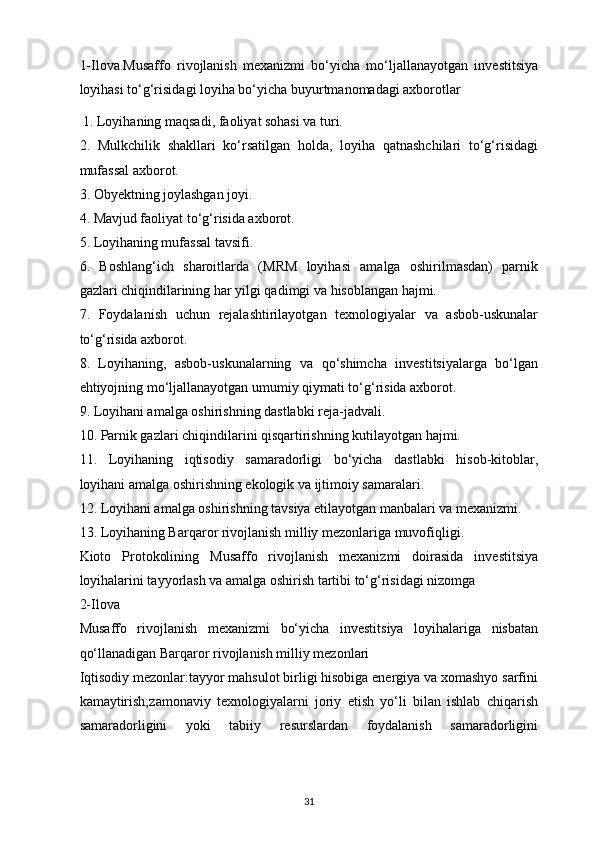 1-Ilova.Musaffo   rivojlanish   mexanizmi   bo‘yicha   mo‘ljallanayotgan   investitsiya
loyihasi to‘g‘risidagi loyiha bo‘yicha buyurtmanomadagi axborotlar
  1. Loyihaning maqsadi, faoliyat sohasi va turi.
2.   Mulkchilik   shakllari   ko‘rsatilgan   holda,   loyiha   qatnashchilari   to‘g‘risidagi
mufassal axborot.
3. Obyektning joylashgan joyi.
4. Mavjud faoliyat to‘g‘risida axborot.
5. Loyihaning mufassal tavsifi.
6.   Boshlang‘ich   sharoitlarda   (MRM   loyihasi   amalga   oshirilmasdan)   parnik
gazlari chiqindilarining har yilgi qadimgi va hisoblangan hajmi.
7.   Foydalanish   uchun   rejalashtirilayotgan   texnologiyalar   va   asbob-uskunalar
to‘g‘risida axborot.
8.   Loyihaning,   asbob-uskunalarning   va   qo‘shimcha   investitsiyalarga   bo‘lgan
ehtiyojning mo‘ljallanayotgan umumiy qiymati to‘g‘risida axborot.
9. Loyihani amalga oshirishning dastlabki reja-jadvali.
10. Parnik gazlari chiqindilarini qisqartirishning kutilayotgan hajmi.
11.   Loyihaning   iqtisodiy   samaradorligi   bo‘yicha   dastlabki   hisob-kitoblar,
loyihani amalga oshirishning ekologik va ijtimoiy samaralari.
12. Loyihani amalga oshirishning tavsiya etilayotgan manbalari va mexanizmi.
13. Loyihaning Barqaror rivojlanish milliy mezonlariga muvofiqligi.
Kioto   Protokolining   Musaffo   rivojlanish   mexanizmi   doirasida   investitsiya
loyihalarini tayyorlash va amalga oshirish tartibi to‘g‘risidagi nizomga
2-Ilova 
Musaffo   rivojlanish   mexanizmi   bo‘yicha   investitsiya   loyihalariga   nisbatan
qo‘llanadigan Barqaror rivojlanish milliy mezonlari
Iqtisodiy mezonlar:tayyor mahsulot birligi hisobiga energiya va xomashyo sarfini
kamaytirish;zamonaviy   texnologiyalarni   joriy   etish   yo‘li   bilan   ishlab   chiqarish
samaradorligini   yoki   tabiiy   resurslardan   foydalanish   samaradorligini
31 