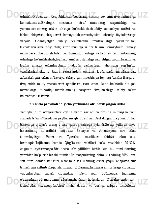 oshirish;O‘zbekiston Respublikasida bozorning xususiy sektorini rivojlantirishga
ko‘maklashish.Ekologik   mezonlar:   atrof   muhitning   saqlanishiga   va
yomonlashishining   oldini   olishga   ko‘maklashish;tabiiy   xomashyo   sarfini   va
ishlab   chiqarish   chiqitlarini   kamaytirish;xomashyodan   takroriy   foydalanishga
va/yoki   tiklanayotgan   tabiiy   resurslardan   foydalanishga   yo‘naltirilgan
texnologiyalarni   joriy   etish;   atrof   muhitga   salbiy   ta’sirni   kamaytirish.Ijtimoiy
mezonlar:aholining   ish   bilan   bandligining   o‘sishiga   va   haqiqiy   daromadlarining
oshishiga ko‘maklashish;loyihani amalga oshirishga jalb etilgan xodimlarning va
loyiha   amalga   oshirilayotgan   hududda   yashaydigan   aholining   sog‘lig‘ini
yaxshilash;aholining   tabiiy   resurslardan   oqilona   foydalanish   masalalaridan
xabardorligini   oshirish.Tavsiya   etilayotgan  investitsiya   loyihasi   barcha   Barqaror
rivojlanish   milliy   mezonlarini   qondirishi   shart   emas,   lekin   ko‘rsatib   o‘tilgan
mezonlarga   muvofiq   mamlakatning   barqaror   rivojlanishiga   salbiy   ta’sir
ko‘rsatmasligi kerak.
2.3 Kioto protokoli bo’yicha yurtimizda olib borilayotgan ishlar.
Tabiiyki   iqlim   o’zgarishlari   keying   yarim   asr   ichida   bizning   mintaqaga   ham
sezilarli ta’sir o’tkazdi.Bir paytlar mavjlanib yotgan Orol dengizi maydoni o’nlab
baravarga   qisqarib   uning   o’zani   qaqroq   sahroga   aylandi.So’ngi   yillarda   havo
haroratining   ko’tarilishi   natijasida   Sirdayro   va   Amudaryoni   suv   bilan
ta’minlaydigan   Pomir   va   Tyanshan   muzliklari   shiddat   bilan   erib
bormoqda.Tojikiston   hamda   Qirg’iziston   vakillari   ba’zi   muzliklar   20-30%
eriganini   aytishmoqda.Bir   necha   o’n   yilliklar   ichida   esa   bu   muzliklarning
yarmidan ko’pi erib bitishi mumkin.Mintaqamizning ichimlik suvining 80% i ana
shu   muzliklardan   kelishini   hisobga   olsak   ularning   erishi   yaqin   kelajakda   suv
tanqisligini keltirib chiqarishi mumkin.Bularning hammasi atmosferaga chiqarilib
yuborilayotgan   zararli   chiqindilar   tufayli   sodir   bo’lmoqda.   Iqlimning
o’zgarishi,atrof   muhitning   ifloslanishi   kabi   hodisalarga   O’zbekistonda   turli
tashkilotlar   tuzilmoqada.Atrof   muhit   dasturi   va   boshqa   xalqaro   tashkilotlar
32 