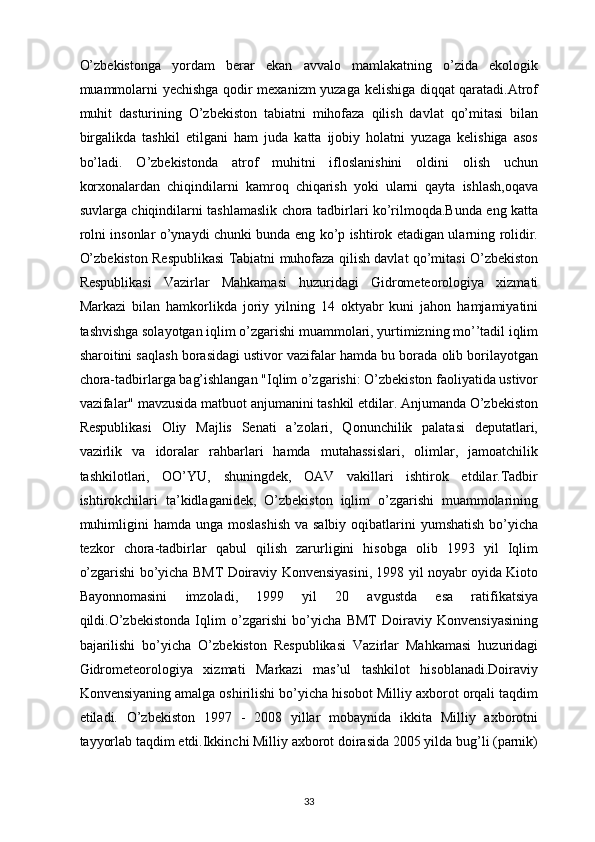 O’zbekistonga   yordam   berar   ekan   avvalo   mamlakatning   o’zida   ekologik
muammolarni yechishga qodir mexanizm yuzaga kelishiga diqqat qaratadi.Atrof
muhit   dasturining   O’zbekiston   tabiatni   mihofaza   qilish   davlat   qo’mitasi   bilan
birgalikda   tashkil   etilgani   ham   juda   katta   ijobiy   holatni   yuzaga   kelishiga   asos
bo’ladi.   O’zbekistonda   atrof   muhitni   ifloslanishini   oldini   olish   uchun
korxonalardan   chiqindilarni   kamroq   chiqarish   yoki   ularni   qayta   ishlash,oqava
suvlarga chiqindilarni tashlamaslik chora tadbirlari ko’rilmoqda.Bunda eng katta
rolni insonlar o’ynaydi chunki bunda eng ko’p ishtirok etadigan ularning rolidir.
O’zbekiston Respublikasi Tabiatni muhofaza qilish davlat qo’mitasi O’zbekiston
Respublikasi   Vazirlar   Mahkamasi   huzuridagi   Gidrometeorologiya   xizmati
Markazi   bilan   hamkorlikda   joriy   yilning   14   oktyabr   kuni   jahon   hamjamiyatini
tashvishga solayotgan iqlim o’zgarishi muammolari, yurtimizning mo’’tadil iqlim
sharoitini saqlash borasidagi ustivor vazifalar hamda bu borada olib borilayotgan
chora-tadbirlarga bag’ishlangan "Iqlim o’zgarishi: O’zbekiston faoliyatida ustivor
vazifalar" mavzusida matbuot anjumanini tashkil etdilar. Anjumanda O’zbekiston
Respublikasi   Oliy   Majlis   Senati   a’zolari,   Qonunchilik   palatasi   deputatlari,
vazirlik   va   idoralar   rahbarlari   hamda   mutahassislari,   olimlar,   jamoatchilik
tashkilotlari,   OO’YU,   shuningdek,   OAV   vakillari   ishtirok   etdilar.Tadbir
ishtirokchilari   ta’kidlaganidek,   O’zbekiston   iqlim   o’zgarishi   muammolarining
muhimligini  hamda unga  moslashish  va salbiy  oqibatlarini  yumshatish  bo’yicha
tezkor   chora-tadbirlar   qabul   qilish   zarurligini   hisobga   olib   1993   yil   Iqlim
o’zgarishi bo’yicha BMT Doiraviy Konvensiyasini, 1998 yil noyabr oyida Kioto
Bayonnomasini   imzoladi,   1999   yil   20   avgustda   esa   ratifikatsiya
qildi.O’zbekistonda   Iqlim   o’zgarishi   bo’yicha   BMT   Doiraviy   Konvensiyasining
bajarilishi   bo’yicha   O’zbekiston   Respublikasi   Vazirlar   Mahkamasi   huzuridagi
Gidrometeorologiya   xizmati   Markazi   mas’ul   tashkilot   hisoblanadi.Doiraviy
Konvensiyaning amalga oshirilishi bo’yicha hisobot Milliy axborot orqali taqdim
etiladi.   O’zbekiston   1997   -   2008   yillar   mobaynida   ikkita   Milliy   axborotni
tayyorlab taqdim etdi.Ikkinchi Milliy axborot doirasida 2005 yilda bug’li (parnik)
33 
