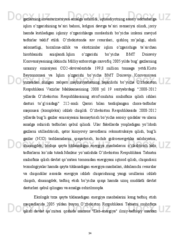 gazlarning inventarizatsiyasi amalga oshirildi, iqtisodiyotning asosiy sektorlariga
iqlim   o’zgarishining   ta’siri   bahosi,   kelgusi   davrga   ta’siri   ssenariysi   olindi,   joriy
hamda   kutiladigan   iqlimiy   o’zgarishlarga   moslashish   bo’yicha   imkoni   mavjud
tadbirlar   taklif   etildi.   O’zbekistonda   suv   resurslari,   qishloq   xo’jaligi,   aholi
salomatligi,   bioxilma-xillik   va   ekotizimlar   iqlim   o’zgarishiga   ta’sirchan
hisoblanishi   aniqlandi.Iqlim   o’zgarishi   bo’yicha   BMT   Doiraviy
Konvensiyasining ikkinchi Milliy axborotiga muvofiq 2005 yilda bug’ gazlarning
umumiy   emissiyasi   CO2-ekvivalentida   199,8   million   tonnaga   yetdi.Kioto
Bayonnomasi   va   Iqlim   o’zgarishi   bo’yicha   BMT   Doiraviy   Konvensiyasi
yuzasidan   olingan   xalqaro   majburiyatlarning   bajarilishi   bo’yicha   O’zbekiston
Respublikasi   Vazirlar   Mahkamasining   2008   yil   19   sentyabrdagi   "2008-2012
yillarda   O’zbekiston   Respublikasining   atrof-muhitni   muhofaza   qilish   ishlari
dasturi   to’g’risidagi"   212-sonli   Qarori   bilan   tasdiqlangan   chora-tadbirlar
majmuasi   (kompleksi)   ishlab   chiqildi.   O’zbekiston   Respublikasida   2008-2012
yillarda bug’li gazlar emissiyasini kamaytirish bo’yicha asosiy qoidalar va ularni
amalga   oshirish   tadbirlari   qabul   qilindi.   Ular   fakellarda   yoqiladigan   yo’ldosh
gazlarni   utillashtirish,   qator   kimyoviy   zavodlarni   rekonstruksiya   qilish,   bug’li
gazlar   (N2O)   tashlamalarini   qisqartirish,   kichik   gidroenergetika   salohiyatini,
shuningdek,   boshqa   qayta   tiklanadigan   energiya   manbalarini   o’zlashtirish   kabi
tadbirlarni   ko’zda   tutadi.Mazkur   yo’nalishda   O’zbekiston   Respublikasi   Tabiatni
muhofaza qilish davlat qo’mitasi tomonidan energiyani iqtisod qilish, chiqindisiz
texnologiyalar hamda qayta tiklanadigan energiya manbalari, ikkilamchi resurslar
va   chiqindilar   asosida   energiya   ishlab   chiqarishning   yangi   usullarini   ishlab
chiqish,   shuningdek,   tadbiq   etish   bo’yicha   qisqa   hamda   uzoq   muddatli   davlat
dasturlari qabul qilingan va amalga oshirilmoqda.
              Ekologik   toza   qayta   tiklanadigan   energiya   manbalarini   keng   tadbiq   etish
maqsadlarida   2005   yildan   buyon   O’zbekiston   Respublikasi   Tabiatni   muhofaza
qilish   davlat   qo’mitasi   qoshida   maxsus   "Eko-energiya"   ilmiy-tadbiqiy   markaz
34 