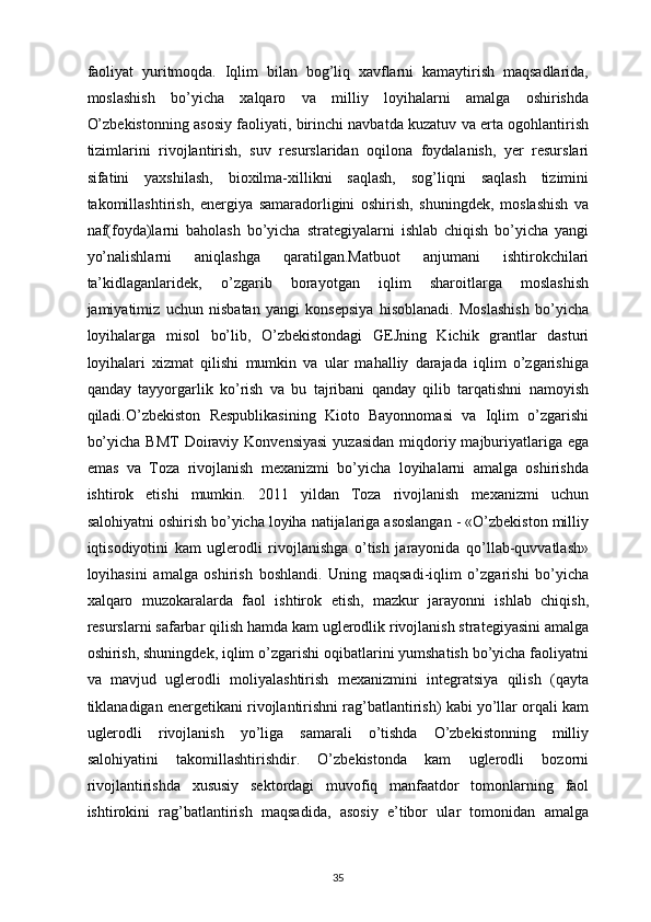 faoliyat   yuritmoqda.   Iqlim   bilan   bog’liq   xavflarni   kamaytirish   maqsadlarida,
moslashish   bo’yicha   xalqaro   va   milliy   loyihalarni   amalga   oshirishda
O’zbekistonning asosiy faoliyati, birinchi navbatda kuzatuv va erta ogohlantirish
tizimlarini   rivojlantirish,   suv   resurslaridan   oqilona   foydalanish,   yer   resurslari
sifatini   yaxshilash,   bioxilma-xillikni   saqlash,   sog’liqni   saqlash   tizimini
takomillashtirish,   energiya   samaradorligini   oshirish,   shuningdek,   moslashish   va
naf(foyda)larni   baholash   bo’yicha   strategiyalarni   ishlab   chiqish   bo’yicha   yangi
yo’nalishlarni   aniqlashga   qaratilgan.Matbuot   anjumani   ishtirokchilari
ta’kidlaganlaridek,   o’zgarib   borayotgan   iqlim   sharoitlarga   moslashish
jamiyatimiz   uchun   nisbatan   yangi   konsepsiya   hisoblanadi.   Moslashish   bo’yicha
loyihalarga   misol   bo’lib,   O’zbekistondagi   GEJning   Kichik   grantlar   dasturi
loyihalari   xizmat   qilishi   mumkin   va   ular   mahalliy   darajada   iqlim   o’zgarishiga
qanday   tayyorgarlik   ko’rish   va   bu   tajribani   qanday   qilib   tarqatishni   namoyish
qiladi.O’zbekiston   Respublikasining   Kioto   Bayonnomasi   va   Iqlim   o’zgarishi
bo’yicha  BMT  Doiraviy Konvensiyasi   yuzasidan  miqdoriy majburiyatlariga  ega
emas   va   Toza   rivojlanish   mexanizmi   bo’yicha   loyihalarni   amalga   oshirishda
ishtirok   etishi   mumkin.   2011   yildan   Toza   rivojlanish   mexanizmi   uchun
salohiyatni oshirish bo’yicha loyiha natijalariga asoslangan - «O’zbekiston milliy
iqtisodiyotini   kam   uglerodli   rivojlanishga   o’tish   jarayonida   qo’llab-quvvatlash»
loyihasini   amalga   oshirish   boshlandi.   Uning   maqsadi-iqlim   o’zgarishi   bo’yicha
xalqaro   muzokaralarda   faol   ishtirok   etish,   mazkur   jarayonni   ishlab   chiqish,
resurslarni safarbar qilish hamda kam uglerodlik rivojlanish strategiyasini amalga
oshirish, shuningdek, iqlim o’zgarishi oqibatlarini yumshatish bo’yicha faoliyatni
va   mavjud   uglerodli   moliyalashtirish   mexanizmini   integratsiya   qilish   (qayta
tiklanadigan energetikani rivojlantirishni rag’batlantirish) kabi yo’llar orqali kam
uglerodli   rivojlanish   yo’liga   samarali   o’tishda   O’zbekistonning   milliy
salohiyatini   takomillashtirishdir.   O’zbekistonda   kam   uglerodli   bozorni
rivojlantirishda   xususiy   sektordagi   muvofiq   manfaatdor   tomonlarning   faol
ishtirokini   rag’batlantirish   maqsadida,   asosiy   e’tibor   ular   tomonidan   amalga
35 