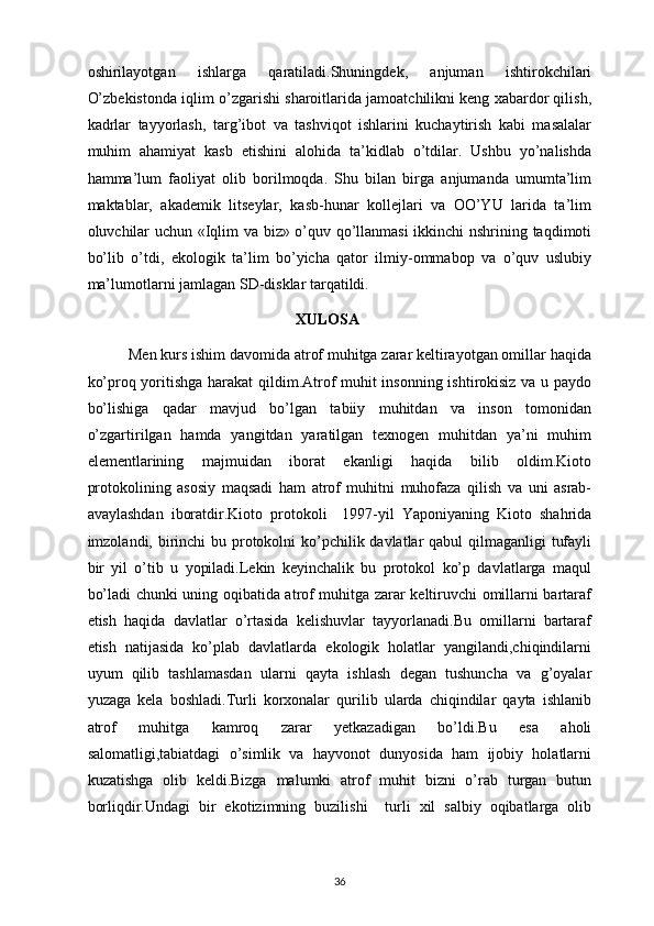 oshirilayotgan   ishlarga   qaratiladi.Shuningdek,   anjuman   ishtirokchilari
O’zbekistonda iqlim o’zgarishi sharoitlarida jamoatchilikni keng xabardor qilish,
kadrlar   tayyorlash,   targ’ibot   va   tashviqot   ishlarini   kuchaytirish   kabi   masalalar
muhim   ahamiyat   kasb   etishini   alohida   ta’kidlab   o’tdilar.   Ushbu   yo’nalishda
hamma’lum   faoliyat   olib   borilmoqda.   Shu   bilan   birga   anjumanda   umumta’lim
maktablar,   akademik   litseylar,   kasb-hunar   kollejlari   va   OO’YU   larida   ta’lim
oluvchilar uchun «Iqlim va biz» o’quv qo’llanmasi  ikkinchi nshrining taqdimoti
bo’lib   o’tdi,   ekologik   ta’lim   bo’yicha   qator   ilmiy-ommabop   va   o’quv   uslubiy
ma’lumotlarni jamlagan SD-disklar tarqatildi.
                                                        XULOSA
           Men kurs ishim davomida atrof muhitga zarar keltirayotgan omillar haqida
ko’proq yoritishga harakat qildim.Atrof muhit insonning ishtirokisiz va u paydo
bo’lishiga   qadar   mavjud   bo’lgan   tabiiy   muhitdan   va   inson   tomonidan
o’zgartirilgan   hamda   yangitdan   yaratilgan   texnogen   muhitdan   ya’ni   muhim
elementlarining   majmuidan   iborat   ekanligi   haqida   bilib   oldim.Kioto
protokolining   asosiy   maqsadi   ham   atrof   muhitni   muhofaza   qilish   va   uni   asrab-
avaylashdan   iboratdir.Kioto   protokoli     1997-yil   Yaponiyaning   Kioto   shahrida
imzolandi, birinchi bu protokolni  ko’pchilik davlatlar  qabul  qilmaganligi  tufayli
bir   yil   o’tib   u   yopiladi.Lekin   keyinchalik   bu   protokol   ko’p   davlatlarga   maqul
bo’ladi chunki uning oqibatida atrof muhitga zarar keltiruvchi omillarni bartaraf
etish   haqida   davlatlar   o’rtasida   kelishuvlar   tayyorlanadi.Bu   omillarni   bartaraf
etish   natijasida   ko’plab   davlatlarda   ekologik   holatlar   yangilandi,chiqindilarni
uyum   qilib   tashlamasdan   ularni   qayta   ishlash   degan   tushuncha   va   g’oyalar
yuzaga   kela   boshladi.Turli   korxonalar   qurilib   ularda   chiqindilar   qayta   ishlanib
atrof   muhitga   kamroq   zarar   yetkazadigan   bo’ldi.Bu   esa   aholi
salomatligi,tabiatdagi   o’simlik   va   hayvonot   dunyosida   ham   ijobiy   holatlarni
kuzatishga   olib   keldi.Bizga   malumki   atrof   muhit   bizni   o’rab   turgan   butun
borliqdir.Undagi   bir   ekotizimning   buzilishi     turli   xil   salbiy   oqibatlarga   olib
36 