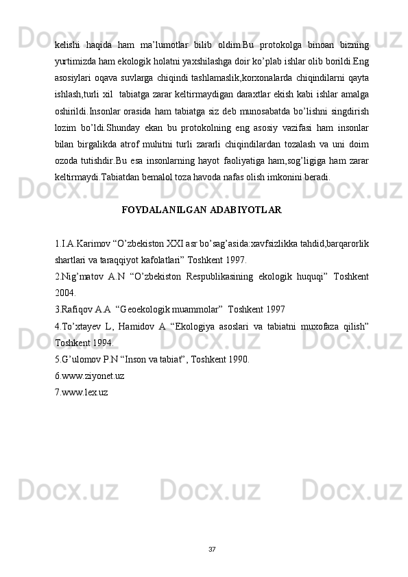 kelishi   haqida   ham   ma’lumotlar   bilib   oldim.Bu   protokolga   binoan   bizning
yurtimizda ham ekologik holatni yaxshilashga doir ko’plab ishlar olib borildi.Eng
asosiylari  oqava  suvlarga chiqindi  tashlamaslik,korxonalarda  chiqindilarni  qayta
ishlash,turli xil   tabiatga zarar keltirmaydigan daraxtlar ekish kabi ishlar amalga
oshirildi.Insonlar   orasida   ham  tabiatga  siz  deb  munosabatda  bo’lishni  singdirish
lozim   bo’ldi.Shunday   ekan   bu   protokolning   eng   asosiy   vazifasi   ham   insonlar
bilan   birgalikda   atrof   muhitni   turli   zararli   chiqindilardan   tozalash   va   uni   doim
ozoda   tutishdir.Bu   esa   insonlarning   hayot   faoliyatiga   ham,sog’ligiga   ham   zarar
keltirmaydi.Tabiatdan bemalol toza havoda nafas olish imkonini beradi. 
                             FOYDALANILGAN ADABIYOTLAR
1.I.A.Karimov “O’zbekiston XXI asr bo’sag’asida:xavfsizlikka tahdid,barqarorlik
shartlari va taraqqiyot kafolatlari” Toshkent 1997.
2.Nig’matov   A.N   “O’zbekiston   Respublikasining   ekologik   huquqi”   Toshkent
2004.
3.Rafiqov A.A  “Geoekologik muammolar”  Toshkent 1997
4.To’xtayev   L,   Hamidov   A   “Ekologiya   asoslari   va   tabiatni   muxofaza   qilish”
Toshkent 1994.
5.G’ulomov P.N “Inson va tabiat”, Toshkent 1990.
6.www.ziyonet.uz
7.www.lex.uz
37 