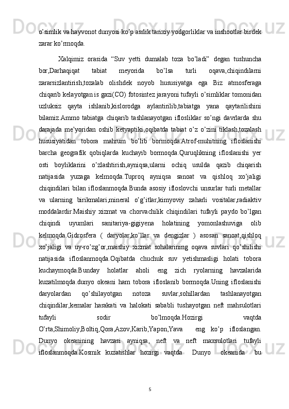 o’simlik va hayvonot dunyosi ko’p asrlik tarixiy yodgorliklar va inshootlar birdek
zarar ko’rmoqda.
          Xalqimiz   orasida   “Suv   yetti   dumalab   toza   bo’ladi”   degan   tushuncha
bor,Darhaqiqat   tabiat   meyorida   bo’lsa   turli   oqava,chiqindilarni
zararsizlantirish,tozalab   olishdek   noyob   hususiyatga   ega   Biz   atmosferaga
chiqarib kelayotgan is gazi(CO) fotosintez jarayoni tufayli o’simliklar tomonidan
uzluksiz   qayta   ishlanib,kislorodga   aylantirilib,tabiatga   yana   qaytarilishini
bilamiz.Ammo   tabiatga   chiqarib   tashlanayotgan   iflosliklar   so’ngi   davrlarda   shu
darajada   me’yoridan   oshib   ketyaptiki,oqibatda   tabiat   o’z   o’zini   tiklash,tozalash
hususiyatidan   tobora   mahrum   bo’lib   bormoqda.Atrof-muhitning   ifloslanishi
barcha   geografik   qobiqlarda   kuchayib   bormoqda.Quruqlikning   ifloslanishi   yer
osti   boyliklarini   o’zlashtirish,ayniqsa,ularni   ochiq   usulda   qazib   chiqarish
natijasida   yuzaga   kelmoqda.Tuproq   ayniqsa   sanoat   va   qishloq   xo’jaligi
chiqindilari   bilan   ifloslanmoqda.Bunda   asosiy   ifloslovchi   unsurlar   turli   metallar
va   ularning   birikmalari,mineral   o’g’itlar,kimyoviy   zaharli   vositalar,radiaktiv
moddalardir.Maishiy   xizmat   va   chorvachilik   chiqindilari   tufayli   paydo   bo’lgan
chiqindi   uyumlari   sanitariya-gigiyena   holatining   yomonlashuviga   olib
kelmoqda.Gidrosfera   (   daryolar,ko’llar   va   dengizlar   )   asosan   sanoat,qishloq
xo’jaligi   va   uy-ro’zg’or,maishiy   xizmat   sohalarining   oqava   suvlari   qo’shilishi
natijasida   ifloslanmoqda.Oqibatda   chuchuk   suv   yetishmasligi   holati   tobora
kuchaymoqda.Bunday   holatlar   aholi   eng   zich   ryolarning   havzalarida
kuzatilmoqda.dunyo   okeani   ham   tobora   ifloslanib   bormoqda.Uning   ifloslanishi
daryolardan   qo’shilayotgan   notoza   suvlar,sohillardan   tashlanayotgan
chiqindilar,kemalar   harakati   va   halokati   sababli   tushayotgan   neft   mahsulotlari
tufayli   sodir   bo’lmoqda.Hozirgi   vaqtda
O’rta,Shimoliy,Boltiq,Qora,Azov,Karib,Yapon,Yava     eng   ko’p   ifloslangan.
Dunyo   okeanining   havzasi   ayniqsa,   neft   va   neft   maxsulotlari   tufayli
ifloslanmoqda.Kosmik   kuzatishlar   hozirgi   vaqtda     Dunyo     okeanida     bu
5 