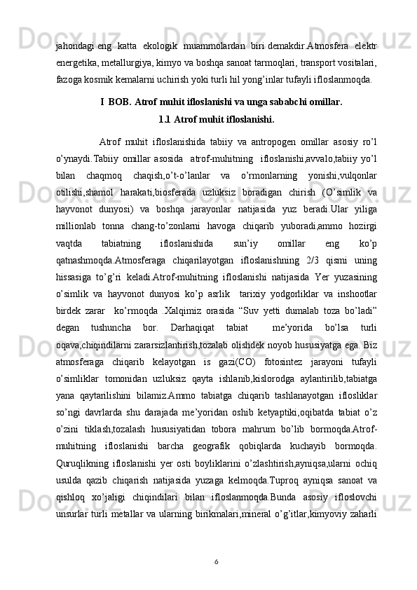jahondagi eng   katta   ekologik   muammolardan   biri demakdir.Atmosfera   elektr
energetika, metallurgiya, kimyo va boshqa sanoat tarmoqlari, transport vositalari,
fazoga kosmik kemalarni uchirish yoki turli hil yong’inlar tufayli ifloslanmoqda.
                   I   BOB.  Atrof muhit ifloslanishi va unga sababchi omillar.
1.1 Atrof muhit ifloslanishi.
                  Atrof   muhit   ifloslanishida   tabiiy   va   antropogen   omillar   asosiy   ro’l
o’ynaydi.Tabiiy   omillar   asosida     atrof-muhitning     ifloslanishi,avvalo,tabiiy   yo’l
bilan   chaqmoq   chaqish,o’t-o’lanlar   va   o’rmonlarning   yonishi,vulqonlar
otilishi,shamol   harakati,biosferada   uzluksiz   boradigan   chirish   (O’simlik   va
hayvonot   dunyosi)   va   boshqa   jarayonlar   natijasida   yuz   beradi.Ular   yiliga
millionlab   tonna   chang-to’zonlarni   havoga   chiqarib   yuboradi,ammo   hozirgi
vaqtda   tabiatning   ifloslanishida   sun’iy   omillar   eng   ko’p
qatnashmoqda.Atmosferaga   chiqarilayotgan   ifloslanishning   2/3   qismi   uning
hissasiga   to’g’ri   keladi.Atrof-muhitning   ifloslanishi   natijasida   Yer   yuzasining
o’simlik   va   hayvonot   dunyosi   ko’p   asrlik     tarixiy   yodgorliklar   va   inshootlar
birdek   zarar     ko’rmoqda   .Xalqimiz   orasida   “Suv   yetti   dumalab   toza   bo’ladi”
degan   tushuncha   bor.   Darhaqiqat   tabiat     me’yorida   bo’lsa   turli
oqava,chiqindilarni zararsizlantirish,tozalab olishdek noyob hususiyatga ega. Biz
atmosferaga   chiqarib   kelayotgan   is   gazi(CO)   fotosintez   jarayoni   tufayli
o’simliklar   tomonidan   uzluksiz   qayta   ishlanib,kislorodga   aylantirilib,tabiatga
yana   qaytarilishini   bilamiz.Ammo   tabiatga   chiqarib   tashlanayotgan   iflosliklar
so’ngi   davrlarda   shu   darajada   me’yoridan   oshib   ketyaptiki,oqibatda   tabiat   o’z
o’zini   tiklash,tozalash   hususiyatidan   tobora   mahrum   bo’lib   bormoqda.Atrof-
muhitning   ifloslanishi   barcha   geografik   qobiqlarda   kuchayib   bormoqda.
Quruqlikning   ifloslanishi   yer   osti   boyliklarini   o’zlashtirish,ayniqsa,ularni   ochiq
usulda   qazib   chiqarish   natijasida   yuzaga   kelmoqda.Tuproq   ayniqsa   sanoat   va
qishloq   xo’jaligi   chiqindilari   bilan   ifloslanmoqda.Bunda   asosiy   ifloslovchi
unsurlar  turli   metallar  va  ularning  birikmalari,mineral  o’g’itlar,kimyoviy zaharli
6 