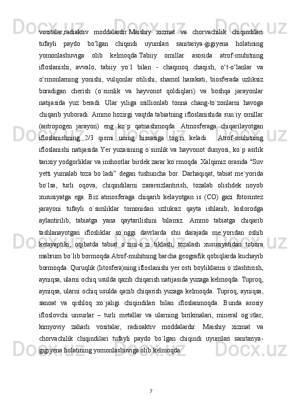 vositalar,radiaktiv   moddalardir.Maishiy   xizmat   va   chorvachilik   chiqindilari
tufayli   paydo   bo’lgan   chiqindi   uyumlari   sanitariya-gigiyena   holatining
yomonlashuviga   olib   kelmoqda.Tabiiy   omillar   asosida   atrof-muhitning
ifloslanishi,   avvalo,   tabiiy   yo`l   bilan   -   chaqmoq   chaqish,   o‘t-o‘lanlar   va
o‘rmonlarning   yonishi,   vulqonlar   otilishi,   shamol   harakati,   biosferada   uzliksiz
boradigan   cherish   (o`simlik   va   hayvonot   qoldiqlari)   va   boshqa   jarayonlar
natijasida   yuz   beradi.   Ular   yiliga   millionlab   tonna   chang-to`zonlarni   havoga
chiqarib yuboradi. Ammo hozirgi vaqtda tabiatning ifloslanishida sun`iy omillar
(antropogen   jarayon)   eng   ko`p   qatnashmoqda.   Atmosferaga   chiqarilayotgan
ifloslanishning   2/3   qismi   uning   hissasiga   tog`ri   keladi.     Atrof-muhitning
ifloslanishi  natijasida   Yer   yuzasining  o`simlik  va  hayvonot  dunyosi,   ko`p  asrlik
tarixiy yodgorliklar va inshootlar birdek zarar ko`rmoqda. Xalqimiz orasida "Suv
yetti   yumalab   toza   bo`ladi”   degan   tushuncha   bor.   Darhaqiqat,   tabiat   me`yorida
bo`lsa,   turli   oqova,   chiqindilarni   zararsizlantirish,   tozalab   olishdek   noyob
xususiyatga   ega.   Biz   atmosferaga   chiqarib   kelayotgan   is   (CO)   gazi   fotosintez
jarayoni   tufayli   o`simliklar   tomonidan   uzluksiz   qayta   ishlanib,   kislorodga
aylantirilib,   tabiatga   yana   qaytarilishini   bilamiz.   Ammo   tabiatga   chiqarib
tashlanayotgan   iflosliklar   so`nggi   davrlarda   shu   darajada   me`yoridan   oshib
ketayaptiki,   oqibatda   tabiat   o`zini-o`zi   tiklash,   tozalash   xususiyatidan   tobora
mahrum bo`lib bormoqda.Atrof-muhitning barcha geografik qobiqlarda kuchayib
bormoqda. Quruqlik (litosfera)ning ifloslanishi yer osti boyliklarini o`zlashtirish,
ayniqsa, ularni ochiq usulda qazib chiqarish natijasida yuzaga kelmoqda. Tuproq,
ayniqsa, ularni ochiq usulda qazib chiqarish yuzaga kelmoqda. Tuproq, ayniqsa,
sanoat   va   qishloq   xo`jaligi   chiqindilari   bilan   ifloslanmoqda.   Bunda   asosiy
ifloslovchi   unsurlar   –   turli   metallar   va   ularning   birikmalari,   mineral   og`itlar,
kimyoviy   zaharli   vositalar,   radioaktiv   moddalardir.   Maishiy   xizmat   va
chorvachilik   chiqindilari   tufayli   paydo   bo`lgan   chiqindi   uyumlari   sanitariya-
gigiyena holatining yomonlashuviga olib kelmoqda.
7 