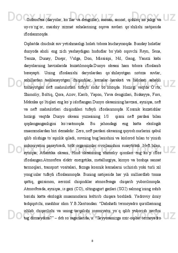     Gidrosfera (daryolar, ko`llar va dengizlar), asosan,  sanoat, qishloq xo`jaligi va
uy-ro`zg`or,   maishiy   xizmat   sohalarining   oqova   suvlari   qo`shilishi   natijasida
ifloslanmoqda. 
Oqibatda chuchuk suv yetishmasligi holati tobora kuchaymoqda. Bunday holatlar
dunyoda   aholi   eng   zich   yashaydigan   hududlar   bo`ylab   oquvchi   Reyn,   Sena,
Temza,   Dunay,   Dnepr,   Volga,   Don,   Missisipi,   Nil,   Gang,   Yanszi   kabi
daryolarning   havzalarida   kuzatilmoqda.Dunyo   okeani   ham   tobora   ifloslanib
borayapti.   Uning   ifloslanishi   daryolardan   qo`shilayotgan   notoza   suvlar,
sohillardan   tashlanayotgan   chiqindilar,   kemalar   harakati   va   halokati   sababli
tushayotgan   neft   mahsulotlari   tufayli   sodir   bo`lmoqda.   Hozirgi   vaqtda   O`rta,
Shimoliy,   Boltiq,   Qora,   Azov,   Karib,   Yapon,   Yava   dengizlari,   Biskayya,   Fors,
Meksika qo`ltiqlari eng ko`p isloflangan.Dunyo okeanining havzasi, ayniqsa, neft
va   neft   mahsulotlari   chiqindilari   tufayli   ifloslanmoqda.   Kosmik   kuzatishlar
hozirgi   vaqtda   Dunyo   okeani   yuzasining   1/3     qismi   neft   pardasi   bilan
qoplanganganligini   ko`rsatmoqda.   Bu   jahondagi   eng   katta   ekologik
muammolardan biri demakdir. Zero, neft pardasi okeaning quyosh nurlarini qabul
qilib  olishiga   to`sqinlik   qiladi,  suvning  bug`lanishini   va  kislorod  bilan  to`yinish
imkoniyatini   pasaytiradi,   tirik   organizmlar   rivojlanishini   susaytiradi.   Neft   bilan,
ayniqsa,   Atlantika   okeani,   Hind   okeanining   shimoliy   qismlari   eng   ko`p   iflos
ifloslangan.Atmosfera   elektr   energetika,   metallurgiya,   kimyo   va   boshqa   sanoat
tarmoqlari,   transport   vositalari,   fazoga   kosmik   kemalarni   uchirish   yoki   turli   xil
yong`inlar   tufayli   ifloslanmoqda.   Buning   natijasida   har   yili   milliardlab   tonna
qattiq,   gazsimon,   aerozol   chiqindilar   atmosferaga   chiqarib   yuborilmoqda.
Atmosferada, ayniqsa, is gazi (CO), oltingugurt gazlari (SO2) salmog`ining oshib
borishi   katta   ekologik   muammolarni   keltirib   chiqara   boshladi.   Yadroviy   ilmiy
tadqiqotchi, mashhur olim Y.B.Xaritondan: "Dahshatli  termoyadro qurollarining
ishlab   chiqarilishi   va   uning   tarqalishi   insoniyatni   yo`q   qilib   yuborish   xavfini
tug`dirmaydimi?” – deb so`raganlarida, u: "Sayyoramizga oxir-oqibat termoyadro
8 