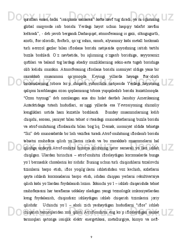 qurollari emas, balki "issiqxona samarasi” katta xavf tug`diradi, ya`ni iqlimning
global   miqyosda   isib   borishi   Yerdagi   hayot   uchun   haqiqiy   talafot   xavfini
keltiradi”, - deb javob bergandi.Darhaqiqat, atmosferaning is gazi, oltingugurtli,
azotli, ftor-xloridli, fosforli, qo`rg`oshin, simob, alyuminiy kabi metall birikmali
turli   aerozol   gazlar   bilan   ifloslana   borishi   natijasida   quyoshning   isitish   tartibi
buzila   boshladi.   O`z   navbatida,   bu   iqlimning   o`zgarib   borishiga,   sayyoramiz
qutblari   va   baland   tog`lardagi   abadiy   muzliklarning   sekin-asta   tugab   borishiga
olib   kelishi   mumkin.   Atmosferaning   ifloslana   borishi   insoniyat   oldiga   yana   bir
murakkab   muammoni   qo`ymoqda.   Keyingi   yillarda   havoga   ftor-xlorli
birikmalarning   tobora   ko`p   chiqarib   yuborilishi   natijasida   Yerdagi   hayotning
qalqoni hisoblangan ozon qoplamining tobora yupqalashib borishi kuzatilmoqda.
"Ozon   tuynugi”   deb   nomlangan   ana   shu   holat   dastlab   Janubiy   Amerikaning
Antarktidaga   tutash   hududlari,   so`nggi   yillarda   esa   Yevrosiyoning   shimoliy
kengliklari   ustida   ham   kuzatila   boshlandi.     Bunday   muammolarning   kelib
chiqishi, asosan, jamiyat bilan tabiat o`rtasidagi munosabatlarning buzila borishi
va   atrof-muhitning   ifloslanishi   bilan   bog`liq.   Demak,   insoniyat   oldida   tabiatga
"Siz” deb munosabatda bo`lish vazifasi turadi.Atrof-muhitning ifloslanib borishi
tabiatni   muhofaza   qilish   yo`llarini   izlash   va   bu   murakkab   muammolarni   hal
qilishga   undaydi.Atrof-muhitni   himoya   qilishning   qator   samarali   yo`llari   ishlab
chiqilgan.   Ulardan   birinchisi   –   atrof-muhitni   ifloslaydigan   korxonalarda   bunga
yo`l bermaslik choralarini ko`rishdir. Buning uchun turli chiqindilarni tozalovchi
tizimlarni   barpo   etish,   iflos   yoqilg`ilarni   ishlatishdan   voz   kechish,   axlatlarni
qayta   ishlash   korxonalarini   barpo   etish,   ishdan   chiqqan   yerlarni   rekultivatsiya
qilish kabi yo`llardan foydalanish lozim. Ikkinchi yo`l – ishlab chiqarishda tabiat
muhofazasini   har   taraflama   uddalay   oladigan   yangi   texnologik   imkoniyatlardan
keng   foydalanish,   chiqindisiz   ishlaydigan   ishlab   chiqarish   tizimlarini   joriy
qilishdir.     Uchinchi   yo`l   –   aholi   zich   yashaydigan   hududlarni   "iflos”   ishlab
chiqarish  tarmoqlaridan xoli   qilish.  Atrof-muhitni  eng  ko`p ifloslaydigan  sanoat
tarmoqlari   qatoriga   issiqlik   elektr   energetikasi,   metallurgiya,   kimyo   va   neft-
9 