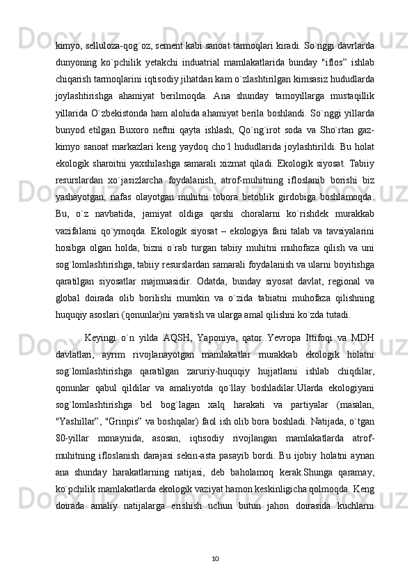 kimyo, selluloza-qog`oz, sement kabi sanoat tarmoqlari kiradi. So`nggi davrlarda
dunyoning   ko`pchilik   yetakchi   induatrial   mamlakatlarida   bunday   "iflos”   ishlab
chiqarish tarmoqlarini iqtisodiy jihatdan kam o`zlashtirilgan kimsasiz hududlarda
joylashtirishga   ahamiyat   berilmoqda.   Ana   shunday   tamoyillarga   mustaqillik
yillarida O`zbekistonda ham alohida ahamiyat berila boshlandi. So`nggi yillarda
bunyod   etilgan   Buxoro   neftni   qayta   ishlash,   Qo`ng`irot   soda   va   Sho`rtan   gaz-
kimyo sanoat  markazlari  keng yaydoq cho`l  hududlarida joylashtirildi. Bu  holat
ekologik sharoitni yaxshilashga samarali xizmat  qiladi. Ekologik siyosat. Tabiiy
resurslardan   xo`jasizlarcha   foydalanish,   atrof-muhitning   ifloslanib   borishi   biz
yashayotgan,   nafas   olayotgan   muhitni   tobora   betoblik   girdobiga   boshlamoqda.
Bu,   o`z   navbatida,   jamiyat   oldiga   qarshi   choralarni   ko`rishdek   murakkab
vazifalarni   qo`ymoqda.   Ekologik   siyosat   –   ekologiya   fani   talab   va   tavsiyalarini
hosibga   olgan   holda,   bizni   o`rab   turgan   tabiiy   muhitni   muhofaza   qilish   va   uni
sog`lomlashtirishga, tabiiy resurslardan samarali foydalanish va ularni boyitishga
qaratilgan   siyosatlar   majmuasidir.   Odatda,   bunday   siyosat   davlat,   regional   va
global   doirada   olib   borilishi   mumkin   va   o`zida   tabiatni   muhofaza   qilishning
huquqiy asoslari (qonunlar)ni yaratish va ularga amal qilishni ko`zda tutadi. 
            Keyingi   o`n   yilda   AQSH,   Yaponiya,   qator   Yevropa   Ittifoqi   va   MDH
davlatlari,   ayrim   rivojlanayotgan   mamlakatlar   murakkab   ekologik   holatni
sog`lomlashtirishga   qaratilgan   zaruriy-huquqiy   hujjatlarni   ishlab   chiqdilar,
qonunlar   qabul   qildilar   va   amaliyotda   qo`llay   boshladilar.Ularda   ekologiyani
sog`lomlashtirishga   bel   bog`lagan   xalq   harakati   va   partiyalar   (masalan,
"Yashillar”, "Grinpis” va boshqalar) faol ish olib bora boshladi. Natijada, o`tgan
80-yillar   monaynida,   asosan,   iqtisodiy   rivojlangan   mamlakatlarda   atrof-
muhitning   ifloslanish   darajasi   sekin-asta   pasayib   bordi.   Bu   ijobiy   holatni   aynan
ana   shunday   harakatlarning   natijasi,   deb   baholamoq   kerak.Shunga   qaramay,
ko`pchilik mamlakatlarda ekologik vaziyat hamon keskinligicha qolmoqda. Keng
doirada   amaliy   natijalarga   erishish   uchun   butun   jahon   doirasida   kuchlarni
10 