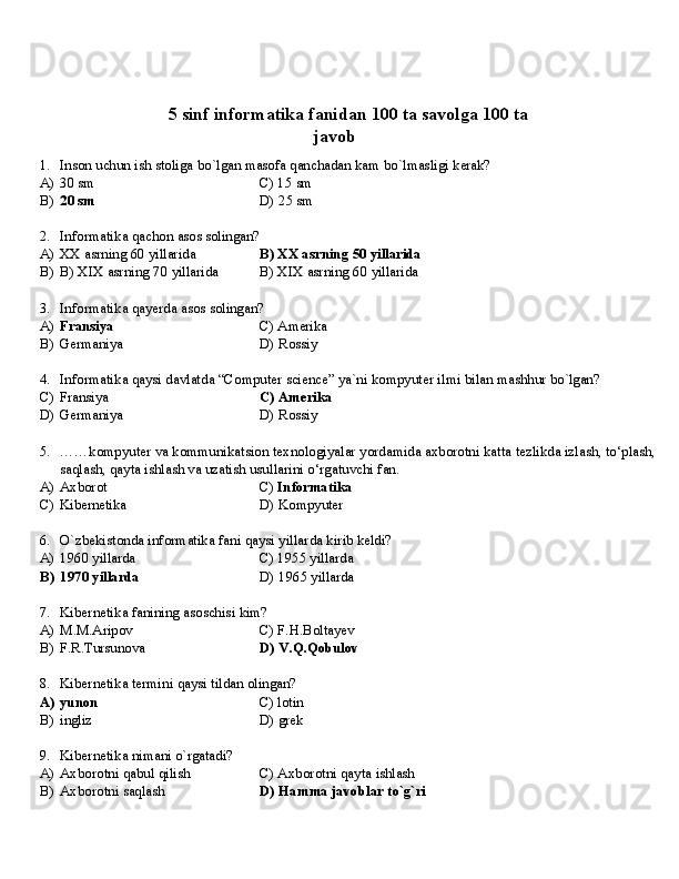 ✅   5   sinf   informatika   fanidan   100   ta   savolga   100   ta
javob
1. Inson   uchun   ish   stoliga   bo`lgan   masofa   qanchadan   kam   bo`lmasligi   kerak?
A) 30   sm C)   15   sm
B) 20   sm D)   25   sm
2. Informatika   qachon   asos   solingan?
A) XX   asrning   60  yillarida B)   XX   asrning   50   yillarida
B) B)   XIX   asrning   70   yillarida B)   XIX   asrning   60   yillarida
3. Informatika   qayerda   asos   solingan?
A) Fransiya C)   Amerika
B) Germaniya D)   Rossiy
4. Informatika   qaysi   davlatda   “Computer   science”   ya`ni   kompyuter   ilmi   bilan   mashhur   bo`lgan?
C) Fransiya C)   Amerika
D) Germaniya D)   Rossiy
5. ……kompyuter   va   kommunikatsion   texnologiyalar   yordamida   axborotni   katta   tezlikda   izlash,   to‘plash,
saqlash, qayta ishlash va uzatish usullarini o‘rgatuvchi fan.
A)   Axborot C)   Informatika
C)   Kibernetika D)   Kompyuter
6. O`zbekistonda   informatika   fani   qaysi   yillarda   kirib   keldi?
A) 1960  yillarda C)   1955  yillarda
B) 1970   yillarda D)   1965  yillarda
7. Kibernetika   fanining   asoschisi   kim?
A) M.M.Aripov C)   F.H.Boltayev
B) F.R.Tursunova D)   V.Q.Qobulov
8. Kibernetika   termini   qaysi   tildan   olingan?
A) yunon C)   lotin
B) ingliz D)  grek
9. Kibernetika   nimani   o`rgatadi?
A) Axborotni   qabul   qilish C)   Axborotni   qayta   ishlash
B) Axborotni   saqlash D)   Hamma   javoblar   to`g`ri 