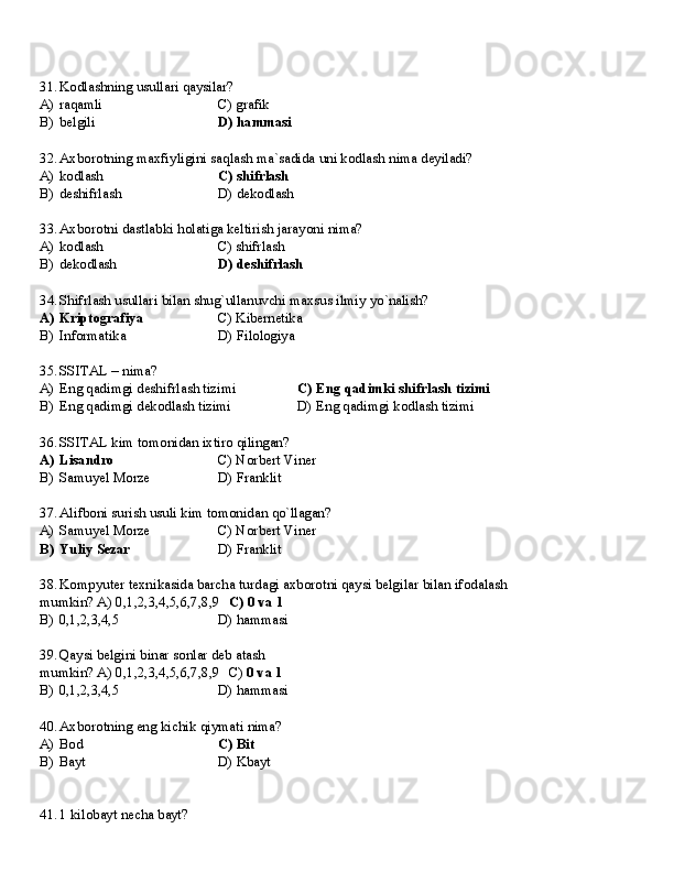 31. Kodlashning   usullari   qaysilar?
A) raqamli C)   grafik
B) belgili D)   hammasi
32. Axborotning   maxfiyligini   saqlash   ma`sadida   uni   kodlash   nima   deyiladi?
A) kodlash C)   shifrlash
B) deshifrlash D)   dekodlash
33. Axborotni   dastlabki   holatiga   keltirish   jarayoni   nima?
A) kodlash C)   shifrlash
B) dekodlash D)   deshifrlash
34. Shifrlash   usullari   bilan   shug`ullanuvchi   maxsus   ilmiy   yo`nalish?
A) Kriptografiya C)   Kibernetika
B) Informatika D)   Filologiya
35. SSITAL   –   nima?
A) Eng   qadimgi   deshifrlash   tizimi C)   Eng   qadimki   shifrlash   tizimi
B) Eng   qadimgi   dekodlash   tizimi D)   Eng   qadimgi   kodlash   tizimi
36. SSITAL   kim   tomonidan   ixtiro   qilingan?
A) Lisandro C)   Norbert   Viner
B) Samuyel   Morze D)   Franklit
37. Alifboni   surish   usuli   kim   tomonidan   qo`llagan?
A) Samuyel   Morze C)   Norbert   Viner
B) Yuliy   Sezar D)   Franklit
38. Kompyuter   texnikasida   barcha   turdagi   axborotni   qaysi   belgilar   bilan   ifodalash  
mumkin? A) 0,1,2,3,4,5,6,7,8,9 C) 0 va 1
B)   0,1,2,3,4,5 D)   hammasi
39. Qaysi   belgini   binar   sonlar   deb   atash  
mumkin? A) 0,1,2,3,4,5,6,7,8,9 C)  0 va 1
B)   0,1,2,3,4,5 D)   hammasi
40. Axborotning   eng   kichik   qiymati   nima?
A) Bod C)   Bit
B) Bayt D)  Kbayt
41. 1   kilobayt   necha   bayt? 