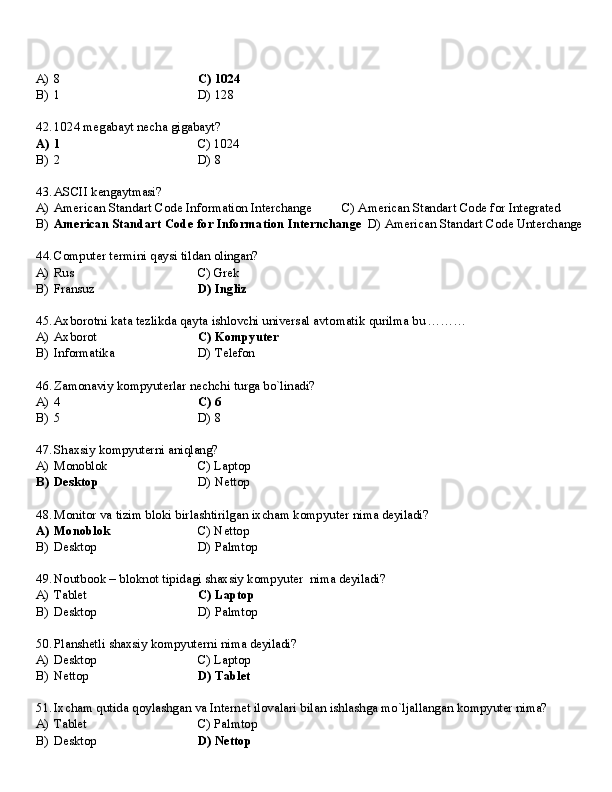 A)   8 C)  1024
B)   1 D)   128
42. 1024   megabayt   necha   gigabayt?
A)   1 C)   1024
B)   2 D)   8
43. ASCII   kengaytmasi?
A) American   Standart   Code   Information   Interchange C)   American   Standart   Code   for   Integrated
B) American   Standart   Code   for   Information   Internchange   D)   American   Standart   Code   Unterchange
44. Computer   termini   qaysi   tildan   olingan?
A) Rus C)  Grek
B) Fransuz D)   Ingliz
45. Axborotni   kata   tezlikda   qayta   ishlovchi   universal   avtomatik   qurilma   bu   ………
A) Axborot C)   Kompyuter
B) Informatika D)   Telefon
46. Zamonaviy   kompyuterlar   nechchi   turga   bo`linadi?
A) 4 C)   6
B) 5 D)   8
47. Shaxsiy   kompyuterni   aniqlang?
A) Monoblok C)   Laptop
B) Desktop D)   Nettop
48. Monitor   va   tizim   bloki   birlashtirilgan   ixcham   kompyuter   nima   deyiladi?
A) Monoblok C)   Nettop
B) Desktop D)   Palmtop
49. Noutbook   –   bloknot   tipidagi   shaxsiy   kompyuter   nima   deyiladi?
A) Tablet C)   Laptop
B) Desktop D)   Palmtop
50. Planshetli   shaxsiy   kompyuterni   nima   deyiladi?
A) Desktop C)   Laptop
B) Nettop D)   Tablet
51. Ixcham   qutida   qoylashgan   va   Internet   ilovalari   bilan   ishlashga   mo`ljallangan   kompyuter   nima?
A) Tablet C)   Palmtop
B) Desktop D)   Nettop 