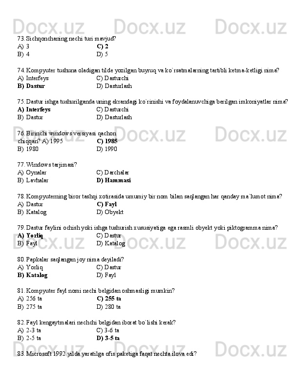 73. Sichqonchaning   nechi   turi   mavjud?
A) 3 C)   2
B) 4 D)   5
74. Kompyuter   tushuna   oladigan   tilde   yozilgan   buyruq   va   ko`rsatmalarning   tartibli   ketma-ketligi   nima?
A) Interfeys C)   Dasturchi
B) Dastur D)   Dasturlash
75. Dastur   ishga   tushurilganda   uning   ekrandagi   ko`rinishi   va   foydalanuvchiga   berilgan   imkoniyatlar   nima?
A) Interfeys C)   Dasturchi
B) Dastur D)   Dasturlash
76. Birinchi   windows   versiyasi   qachon  
chiqqan? A) 1995 C) 1985
B)   1980 D)  1990
77. Windows   tarjimasi?
A) Oynalar C)   Darchalar
B) Lavhalar D)   Hammasi
78. Kompyuterning   biror   tashqi   xotirasida   umumiy   bir   nom   bilan   saqlangan   har   qanday   ma`lumot   nima?
A) Dastur C)  Fayl
B) Katalog D)   Obyekt
79. Dastur   faylini   ochish   yoki   ishga   tushurish   xususiyatiga   ega   rasmli   obyekt   yoki   piktogramma   nima?
A) Yorliq C)   Dastur
B) Fayl D)   Katalog
80. Papkalar   saqlangan   joy   nima   deyiladi?
A) Yorliq C)   Dastur
B) Katalog D)  Fayl
81. Kompyuter   fayl   nomi   nechi   belgidan   oshmasligi   mumkin?
A) 256  ta C)   255   ta
B) 275  ta D)   280   ta
82. Fayl   kengaytmalari   nechchi   belgidan   iborat   bo`lishi   kerak?
A) 2-3  ta C)   3-6  ta
B) 2-5  ta D)   3-5  ta
83. Microsoft   1992   yilda   yaratilga   ofis   paketiga   faqat   nechta   ilova   edi? 