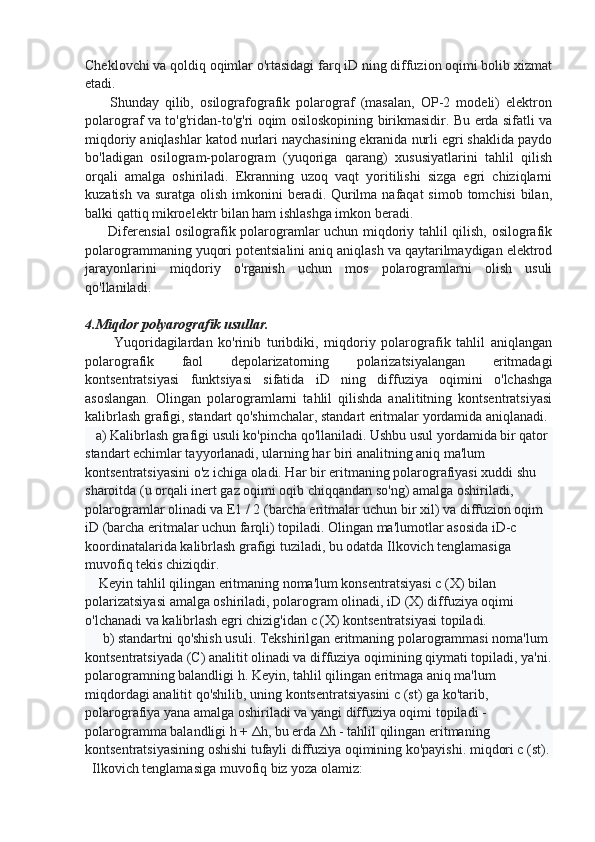 Cheklovchi va qoldiq oqimlar o'rtasidagi farq iD ning diffuzion oqimi bolib xizmat
etadi.
        Shunday   qilib,   osilografografik   polarograf   (masalan,   OP-2   modeli)   elektron
polarograf va to'g'ridan-to'g'ri oqim osiloskopining birikmasidir. Bu erda sifatli va
miqdoriy aniqlashlar katod nurlari naychasining ekranida nurli egri shaklida paydo
bo'ladigan   osilogram-polarogram   (yuqoriga   qarang)   xususiyatlarini   tahlil   qilish
orqali   amalga   oshiriladi.   Ekranning   uzoq   vaqt   yoritilishi   sizga   egri   chiziqlarni
kuzatish va  suratga olish imkonini  beradi. Qurilma nafaqat  simob  tomchisi  bilan,
balki qattiq mikroelektr bilan ham ishlashga imkon beradi.
         Diferensial osilografik polarogramlar uchun miqdoriy tahlil qilish, osilografik
polarogrammaning yuqori potentsialini aniq aniqlash va qaytarilmaydigan elektrod
jarayonlarini   miqdoriy   o'rganish   uchun   mos   polarogramlarni   olish   usuli
qo'llaniladi.
4.Miqdor polyarografik usullar. 
          Yuqoridagilardan   ko'rinib   turibdiki,   miqdoriy   polarografik   tahlil   aniqlangan
polarografik   faol   depolarizatorning   polarizatsiyalangan   eritmadagi
kontsentratsiyasi   funktsiyasi   sifatida   iD   ning   diffuziya   oqimini   o'lchashga
asoslangan.   Olingan   polarogramlarni   tahlil   qilishda   analititning   kontsentratsiyasi
kalibrlash grafigi, standart qo'shimchalar, standart eritmalar yordamida aniqlanadi.
   a) Kalibrlash grafigi usuli ko'pincha qo'llaniladi. Ushbu usul yordamida bir qator 
standart echimlar tayyorlanadi, ularning har biri analitning aniq ma'lum 
kontsentratsiyasini o'z ichiga oladi. Har bir eritmaning polarografiyasi xuddi shu 
sharoitda (u orqali inert gaz oqimi oqib chiqqandan so'ng) amalga oshiriladi, 
polarogramlar olinadi va E1 / 2 (barcha eritmalar uchun bir xil) va diffuzion oqim 
iD (barcha eritmalar uchun farqli) topiladi. Olingan ma'lumotlar asosida iD-c 
koordinatalarida kalibrlash grafigi tuziladi, bu odatda Ilkovich tenglamasiga 
muvofiq tekis chiziqdir.
    Keyin tahlil qilingan eritmaning noma'lum konsentratsiyasi c (X) bilan 
polarizatsiyasi amalga oshiriladi, polarogram olinadi, iD (X) diffuziya oqimi 
o'lchanadi va kalibrlash egri chizig'idan c (X) kontsentratsiyasi topiladi.
     b) standartni qo'shish usuli. Tekshirilgan eritmaning polarogrammasi noma'lum 
kontsentratsiyada (C) analitit olinadi va diffuziya oqimining qiymati topiladi, ya'ni.
polarogramning balandligi h. Keyin, tahlil qilingan eritmaga aniq ma'lum 
miqdordagi analitit qo'shilib, uning kontsentratsiyasini c (st) ga ko'tarib, 
polarografiya yana amalga oshiriladi va yangi diffuziya oqimi topiladi - 
polarogramma balandligi h + Δh, bu erda Δh - tahlil qilingan eritmaning 
kontsentratsiyasining oshishi tufayli diffuziya oqimining ko'payishi. miqdori c (st).
  Ilkovich tenglamasiga muvofiq biz yoza olamiz: 