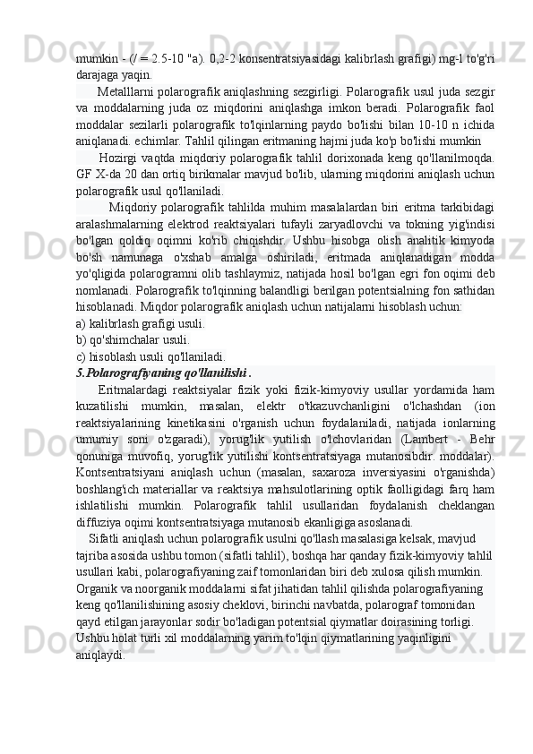 mumkin - (/ = 2.5-10 "a ). 0,2-2 konsentratsiyasidagi kalibrlash grafigi) mg-l to'g'ri
darajaga yaqin.
         Metalllarni  polarografik aniqlashning sezgirligi. Polarografik usul  juda sezgir
va   moddalarning   juda   oz   miqdorini   aniqlashga   imkon   beradi.   Polarografik   faol
moddalar   sezilarli   polarografik   to'lqinlarning   paydo   bo'lishi   bilan   10-10   n   ichida
aniqlanadi. echimlar. Tahlil qilingan eritmaning hajmi juda ko'p bo'lishi mumkin
          Hozirgi   vaqtda   miqdoriy   polarografik   tahlil   dorixonada   keng   qo'llanilmoqda.
GF X-da 20 dan ortiq birikmalar mavjud bo'lib, ularning miqdorini aniqlash uchun
polarografik usul qo'llaniladi.
              Miqdoriy   polarografik   tahlilda   muhim   masalalardan   biri   eritma   tarkibidagi
aralashmalarning   elektrod   reaktsiyalari   tufayli   zaryadlovchi   va   tokning   yig'indisi
bo'lgan   qoldiq   oqimni   ko'rib   chiqishdir.   Ushbu   hisobga   olish   analitik   kimyoda
bo'sh   namunaga   o'xshab   amalga   oshiriladi,   eritmada   aniqlanadigan   modda
yo'qligida polarogramni olib tashlaymiz, natijada hosil bo'lgan egri fon oqimi deb
nomlanadi. Polarografik to'lqinning balandligi berilgan potentsialning fon sathidan
hisoblanadi. Miqdor polarografik aniqlash uchun natijalarni hisoblash uchun: 
a) kalibrlash grafigi usuli. 
b) qo'shimchalar usuli. 
c) hisoblash usuli qo'llaniladi.
5.Polarografiyaning qo'llanilishi .
        Eritmalardagi   reaktsiyalar   fizik   yoki   fizik-kimyoviy   usullar   yordamida   ham
kuzatilishi   mumkin,   masalan,   elektr   o'tkazuvchanligini   o'lchashdan   (ion
reaktsiyalarining   kinetikasini   o'rganish   uchun   foydalaniladi,   natijada   ionlarning
umumiy   soni   o'zgaradi),   yorug'lik   yutilish   o'lchovlaridan   (Lambert   -   Behr
qonuniga   muvofiq,   yorug'lik   yutilishi   kontsentratsiyaga   mutanosibdir.   moddalar).
Kontsentratsiyani   aniqlash   uchun   (masalan,   saxaroza   inversiyasini   o'rganishda)
boshlang'ich materiallar va reaktsiya mahsulotlarining optik faolligidagi farq ham
ishlatilishi   mumkin.   Polarografik   tahlil   usullaridan   foydalanish   cheklangan
diffuziya oqimi kontsentratsiyaga mutanosib ekanligiga asoslanadi.
    Sifatli aniqlash uchun polarografik usulni qo'llash masalasiga kelsak, mavjud 
tajriba asosida ushbu tomon (sifatli tahlil), boshqa har qanday fizik-kimyoviy tahlil
usullari kabi, polarografiyaning zaif tomonlaridan biri deb xulosa qilish mumkin. 
Organik va noorganik moddalarni sifat jihatidan tahlil qilishda polarografiyaning 
keng qo'llanilishining asosiy cheklovi, birinchi navbatda, polarograf tomonidan 
qayd etilgan jarayonlar sodir bo'ladigan potentsial qiymatlar doirasining torligi. 
Ushbu holat turli xil moddalarning yarim to'lqin qiymatlarining yaqinligini 
aniqlaydi. 