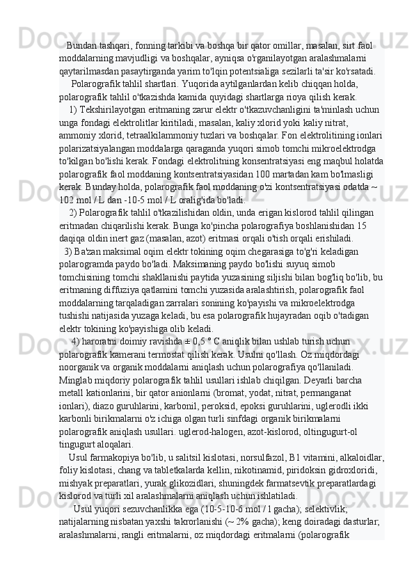    Bundan tashqari, fonning tarkibi va boshqa bir qator omillar, masalan, sirt faol 
moddalarning mavjudligi va boshqalar, ayniqsa o'rganilayotgan aralashmalarni 
qaytarilmasdan pasaytirganda yarim to'lqin potentsialiga sezilarli ta'sir ko'rsatadi.
     Polarografik tahlil shartlari. Yuqorida aytilganlardan kelib chiqqan holda, 
polarografik tahlil o'tkazishda kamida quyidagi shartlarga rioya qilish kerak.
    1) Tekshirilayotgan eritmaning zarur elektr o'tkazuvchanligini ta'minlash uchun 
unga fondagi elektrolitlar kiritiladi, masalan, kaliy xlorid yoki kaliy nitrat, 
ammoniy xlorid, tetraalkilammoniy tuzlari va boshqalar. Fon elektrolitining ionlari
polarizatsiyalangan moddalarga qaraganda yuqori simob tomchi mikroelektrodga 
to'kilgan bo'lishi kerak. Fondagi elektrolitning konsentratsiyasi eng maqbul holatda
polarografik faol moddaning kontsentratsiyasidan 100 martadan kam bo'lmasligi 
kerak. Bunday holda, polarografik faol moddaning o'zi kontsentratsiyasi odatda ~ 
102 mol / L dan -10-5 mol / L oralig'ida bo'ladi.
    2) Polarografik tahlil o'tkazilishidan oldin, unda erigan kislorod tahlil qilingan 
eritmadan chiqarilishi kerak. Bunga ko'pincha polarografiya boshlanishidan 15 
daqiqa oldin inert gaz (masalan, azot) eritmasi orqali o'tish orqali erishiladi. 
  3) Ba'zan maksimal oqim elektr tokining oqim chegarasiga to'g'ri keladigan 
polarogramda paydo bo'ladi. Maksimaning paydo bo'lishi suyuq simob 
tomchisining tomchi shakllanishi paytida yuzasining siljishi bilan bog'liq bo'lib, bu
eritmaning diffuziya qatlamini tomchi yuzasida aralashtirish, polarografik faol 
moddalarning tarqaladigan zarralari sonining ko'payishi va mikroelektrodga 
tushishi natijasida yuzaga keladi, bu esa polarografik hujayradan oqib o'tadigan 
elektr tokining ko'payishiga olib keladi.
     4) haroratni doimiy ravishda ± 0,5 ° C aniqlik bilan ushlab turish uchun 
polarografik kamerani termostat qilish kerak. Usulni qo'llash. Oz miqdordagi 
noorganik va organik moddalarni aniqlash uchun polarografiya qo'llaniladi. 
Minglab miqdoriy polarografik tahlil usullari ishlab chiqilgan. Deyarli barcha 
metall kationlarini, bir qator anionlarni (bromat, yodat, nitrat, permanganat 
ionlari), diazo guruhlarini, karbonil, peroksid, epoksi guruhlarini, uglerodli ikki 
karbonli birikmalarni o'z ichiga olgan turli sinfdagi organik birikmalarni 
polarografik aniqlash usullari. uglerod-halogen, azot-kislorod, oltingugurt-ol 
tingugurt aloqalari.
    Usul farmakopiya bo'lib, u salitsil kislotasi, norsulfazol, B1 vitamini, alkaloidlar,
foliy kislotasi, chang va tabletkalarda kellin, nikotinamid, piridoksin gidroxloridi, 
mishyak preparatlari, yurak glikozidlari, shuningdek farmatsevtik preparatlardagi 
kislorod va turli xil aralashmalarni aniqlash uchun ishlatiladi.
      Usul yuqori sezuvchanlikka ega (10-5-10-6 mol / l gacha); selektivlik; 
natijalarning nisbatan yaxshi takrorlanishi (~ 2% gacha); keng doiradagi dasturlar; 
aralashmalarni, rangli eritmalarni, oz miqdordagi eritmalarni (polarografik  