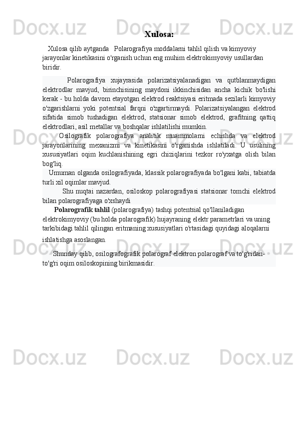 Xulosa:
   Xulosa qilib aytganda   Polarografiya moddalarni tahlil qilish va kimyoviy 
jarayonlar kinetikasini o'rganish uchun eng muhim elektrokimyoviy usullardan 
biridir.
          Polarografiya   xujayrasida   polarizatsiyalanadigan   va   qutblanmaydigan
elektrodlar   mavjud,   birinchisining   maydoni   ikkinchisidan   ancha   kichik   bo'lishi
kerak - bu holda davom etayotgan elektrod reaktsiyasi eritmada sezilarli kimyoviy
o'zgarishlarni   yoki   potentsial   farqni   o'zgartirmaydi.   Polarizatsiyalangan   elektrod
sifatida   simob   tushadigan   elektrod,   statsionar   simob   elektrod,   grafitning   qattiq
elektrodlari, asil metallar va boshqalar ishlatilishi mumkin.
      Osilografik   polarografiya   analitik   muammolarni   echishda   va   elektrod
jarayonlarining   mexanizmi   va   kinetikasini   o'rganishda   ishlatiladi.   U   usulining
xususiyatlari   oqim   kuchlanishining   egri   chiziqlarini   tezkor   ro'yxatga   olish   bilan
bog'liq.
     Umuman olganda osilografiyada, klassik polarografiyada bo'lgani kabi, tabiatda
turli xil oqimlar mavjud.
              Shu   nuqtai   nazardan,   osiloskop   polarografiyasi   statsionar   tomchi   elektrod
bilan polarografiyaga o'xshaydi
        Polarografik tahlil  (polarografiya) tashqi potentsial qo'llaniladigan 
elektrokimyoviy (bu holda polarografik) hujayraning elektr parametrlari va uning 
tarkibidagi tahlil qilingan eritmaning xususiyatlari o'rtasidagi quyidagi aloqalarni 
ishlatishga asoslangan.  
       Shunday qilib, osilografografik polarograf elektron polarograf va to'g'ridan-
to'g'ri oqim osiloskopining birikmasidir. 