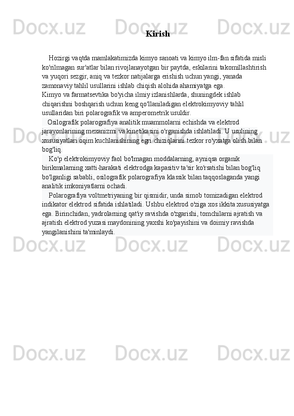 Kirish
    Hozirgi vaqtda mamlakatimizda kimyo sanoati va kimyo ilm-fan sifatida misli 
ko'rilmagan sur'atlar bilan rivojlanayotgan bir paytda, eskilarini takomillashtirish 
va yuqori sezgir, aniq va tezkor natijalarga erishish uchun yangi, yanada 
zamonaviy tahlil usullarini ishlab chiqish alohida ahamiyatga ega.
Kimyo va farmatsevtika bo'yicha ilmiy izlanishlarda, shuningdek ishlab 
chiqarishni boshqarish uchun keng qo'llaniladigan elektrokimyoviy tahlil 
usullaridan biri polarografik va amperometrik usuldir.
   Osilografik polarografiya analitik muammolarni echishda va elektrod 
jarayonlarining mexanizmi va kinetikasini o'rganishda ishlatiladi. U usulining 
xususiyatlari oqim kuchlanishining egri chiziqlarini tezkor ro'yxatga olish bilan 
bog'liq.
    Ko'p elektrokimyoviy faol bo'lmagan moddalarning, ayniqsa organik 
birikmalarning xatti-harakati elektrodga kapasitiv ta'sir ko'rsatishi bilan bog'liq 
bo'lganligi sababli, osilografik polarografiya klassik bilan taqqoslaganda yangi 
analitik imkoniyatlarni ochadi.
    Polarografiya voltmetriyaning bir qismidir, unda simob tomizadigan elektrod 
indikator elektrod sifatida ishlatiladi. Ushbu elektrod o'ziga xos ikkita xususiyatga 
ega. Birinchidan, yadrolarning qat'iy ravishda o'zgarishi, tomchilarni ajratish va 
ajratish elektrod yuzasi maydonining yaxshi ko'payishini va doimiy ravishda 
yangilanishini ta'minlaydi. 