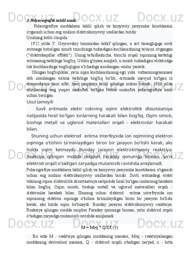 1.Polyarografik tahlil usuli.
      Polarografiya   moddalarni   tahlil   qilish   va   kimyoviy   jarayonlar   kinetikasini
o'rganish uchun eng muhim elektrokimyoviy usullardan biridir.
Usulning kelib chiqishi:
    1922   yilda   Y.   Geyrovskiy   tomonidan   taklif   qilingan,   u   sirt   tarangligiga   suvli
eritmaga botirilgan simob tomchisiga tushadigan kuchlanishning ta'sirini o'rgangan
("elektrokapillar   effekti").   Uning   ta'kidlashicha,   tomchi   orqali   oqimning   kattaligi
eritmaning tarkibiga bog'liq. Ushbu g'oyani aniqlab, u simob tushadigan elektrodga
tok kuchlanishiga bog'liqligini o'lchashga asoslangan usulni yaratdi.
     Olingan bog'liqliklar, ya'ni oqim kuchlanishining egri yoki  voltammogrammasi
deb   nomlangan   eritma   tarkibiga   bog'liq   bo'lib,   eritmada   mavjud   bo'lgan   iz
elementlarini   ham   sifat,   ham   miqdoriy   tahlil   qilishga   imkon   beradi.   1936   yilda
olimlarning   eng   yuqori   mukofoti   bo'lgan   Nobel   mukofoti   polarografiya   usuli
uchun berilgan.
Usul tamoyili
      Suvli   eritmada   elektr   tokining   oqimi   elektrolitik   dissotsiatsiya
natijasida   hosil   bo'lgan   ionlarning   harakati   bilan   bog'liq.   Oqim   simob,
boshqa   metall   va   uglerod   materiallari   orqali   -   elektronlar   harakati
bilan.
     Shuning uchun elektrod   eritma interfeysida ion oqimining elektron
oqimiga   o'tishini   ta'minlaydigan   biron   bir   jarayon   bo'lishi   kerak,   aks
holda   oqim   ketmaydi.   Bunday   jarayon   elektrokimyoviy   reaktsiya.
Reaksiya   qilingan   modda   miqdori   Faraday   qonuniga   binoan,   ya'ni
elektrod orqali o'tadigan zaryadga mutanosib ravishda aniqlanadi.
Polarografiya moddalarni tahlil qilish va kimyoviy jarayonlar kinetikasini o'rganish
uchun   eng   muhim   elektrokimyoviy   usullardan   biridir.   Suvli   eritmadagi   elektr
tokining oqimi elektrolitik dissotsiatsiya natijasida hosil bo'lgan ionlarning harakati
bilan   bog'liq.   Oqim   simob,   boshqa   metall   va   uglerod   materiallari   orqali   -
elektronlar   harakati   bilan.   Shuning   uchun   elektrod     eritma   interfeysida   ion
oqimining   elektron   oqimiga   o'tishini   ta'minlaydigan   biron   bir   jarayon   bo'lishi
kerak,   aks   holda   oqim   bo'lmaydi.   Bunday   jarayon   elektrokimyoviy   reaktsiya.
Reaksiya  qilingan modda miqdori  Faraday qonuniga binoan,  ya'ni  elektrod orqali
o'tadigan zaryadga mutanosib ravishda aniqlanadi:
М = Мeq * Q/Zf, (1)
      Bu   erda   M   -   reaktsiya   qilingan   moddaning   massasi,   Meq   -   reaktsiyalangan
moddaning   ekvivalent   massasi,   Q   -   elektrod   orqali   o'tadigan   zaryad,   z   -   bitta 