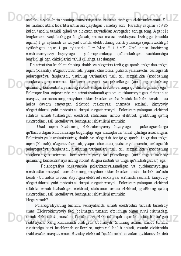 molekula yoki  bitta ionning konversiyasida  ishtirok etadigan  elektronlar  soni, F -
bu mutanosiblik koeffitsientini aniqlaydigan Faraday soni. Faraday raqami 96,485
kulon / molni tashkil qiladi va elektron zaryadidan Avogadro soniga teng. Agar (1)
tenglamani   vaqt   birligiga   bog'lasak,   massa   massa   reaktsiyasi   tezligiga   (modda
oqimi) J ga aylanadi va zaryad odatda elektrodning birlik yuzasiga (oqim zichligi)
aytiladigan   oqim   i   ga   aylanadi:   J   =   Meq   *   i   /   zF.   Usul   oqim   kuchining
elektrokimyoviy   hujayraga   -   polarogramlarga   qo'llaniladigan   kuchlanishga
bog'liqligi egri chiziqlarini tahlil qilishga asoslangan.
    Polarizatsiya kuchlanishining shakli va o'zgarish tezligiga qarab, to'g'ridan-to'g'ri
oqim (klassik), o'zgaruvchan tok, yuqori chastotali, pulsatsiyalanuvchi, osilografik
polarografiya   farqlanadi,   usulning   variantlari   turli   xil   sezgirlikka   (moddaning
aniqlanadigan   minimal   kontsentratsiyasi)   va   piksellarga   (aniqlangan   tarkibiy
qismning konsentratsiyasining ruxsat etilgan nisbati va unga qo'shiladiganlar) ega. 
Polarografiya   xujayrasida   polarizatsiyalanadigan   va   qutblanmaydigan   elektrodlar
mavjud,   birinchisining   maydoni   ikkinchisidan   ancha   kichik   bo'lishi   kerak   -   bu
holda   davom   etayotgan   elektrod   reaktsiyasi   eritmada   sezilarli   kimyoviy
o'zgarishlarni   yoki   potentsial   farqni   o'zgartirmaydi.   Polarizatsiyalangan   elektrod
sifatida   simob   tushadigan   elektrod,   statsionar   simob   elektrod,   grafitning   qattiq
elektrodlari, asil metallar va boshqalar ishlatilishi mumkin.
      Usul   oqim   kuchining   elektrokimyoviy   hujayraga   -   polarogramlarga
qo'llaniladigan kuchlanishga bog'liqligi egri chiziqlarini tahlil qilishga asoslangan.
Polarizatsiya   kuchlanishining   shakli   va   o'zgarish   tezligiga   qarab,   to'g'ridan-to'g'ri
oqim (klassik), o'zgaruvchan tok, yuqori chastotali, pulsatsiyalanuvchi, osilografik
polarografiya   farqlanadi,   usulning   variantlari   turli   xil   sezgirlikka   (moddaning
aniqlanadigan   minimal   kontsentratsiyasi)   va   piksellarga   (aniqlangan   tarkibiy
qismning konsentratsiyasining ruxsat etilgan nisbati va unga qo'shiladiganlar) ega.
          Polarografiya   xujayrasida   polarizatsiyalanadigan   va   qutblanmaydigan
elektrodlar   mavjud,   birinchisining   maydoni   ikkinchisidan   ancha   kichik   bo'lishi
kerak - bu holda davom etayotgan elektrod reaktsiyasi eritmada sezilarli kimyoviy
o'zgarishlarni   yoki   potentsial   farqni   o'zgartirmaydi.   Polarizatsiyalangan   elektrod
sifatida   simob   tushadigan   elektrod,   statsionar   simob   elektrod,   grafitning   qattiq
elektrodlari, asil metallar va boshqalar ishlatilishi mumkin.
Nega simob?
          Polarografiyaning   birinchi   versiyalarida   simob   elektrodini   tanlash   tasodifiy
emas.   Elektrokimyoviy   faol   bo'lmagan   tuzlarni   o'z   ichiga   olgan   suvli   eritmadagi
simob elektrodida, masalan, ftorid natriy, elektrod orqali oqim bilan bog'liq bo'lgan
reaktsiyalar   keng   kuchlanish   oralig'ida   bo'lmaydi.   Shuning   uchun,   simob   tomchi
elektrodga   ba'zi   kuchlanish   qo'llanilsa,   oqim   nol   bo'lib   qoladi,   chunki   elektrodda
reaktsiyalar mavjud emas.  Bunday elektrod "qutblanish" so'zidan qutblanuvchi deb 