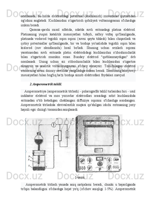 nomlanadi,   bu   holda   elektroddagi   potentsial   (kuchlanish)   muvozanat   qiymatidan
og'ishini   anglatadi.   Kuchlanishni   o'zgartirish   qobiliyati   voltamogramni   o'lchashga
imkon beradi.
        Qarama-qarshi   misol   sifatida,   odatda   suvli   eritmadagi   platina   elektrod.
Platinaning   yuqori   katalitik   xususiyatlari   tufayli,   salbiy   voltaj   qo'llanilganda,
platinada   vodorod   tegishli   oqim   oqimi   (suvni   qayta   tiklash)   bilan   chiqariladi   va
ijobiy   potentsiallar   qo'llanilganda,   bir   va   boshqa   yo'nalishda   tegishli   oqim   bilan
kislorod   (suv   oksidlanishi)   hosil   bo'ladi.   Shuning   uchun   sezilarli   oqimni
yaratmasdan   suvli   eritmada   platin   elektrodidagi   kuchlanishni   o'zboshimchalik
bilan   o'zgartirish   mumkin   emas.   Bunday   elektrod   "qutblanmaydigan"   deb
nomlanadi.   Uning   uchun   siz   o'zboshimchalik   bilan   kuchlanishni   o'zgartira
olmaysiz   va   analitik   voltammogramni   o'lchay   olmaysiz.   Tomchilagan   elektrod
sensorning sirtini doimiy ravishda yangilashga imkon beradi. Simobning kimyoviy
xususiyatlari bilan bog'liq ba'zi boshqa simob elektrodlari foydalari mavjud.
2.Amperometrik tahlil.
    Amperometriya (amperometrik titrlash) - polarografik tahlil turlaridan biri - usul
indikator   elektrod   va   mos   yozuvlar   elektrodlari   orasidagi   sobit   kuchlanishda
eritmadan   o'tib   ketadigan   cheklangan   diffuziya   oqimini   o'lchashga   asoslangan.
Amperometrik   titrlashda   ekvivalentlik   nuqtasi   qo'shilgan   ishchi   eritmaning   joriy
hajmli egri chizig'i tomonidan aniqlanadi.
1-rasm.
      Amperometrik   titrlash   yanada   aniq   natijalarni   beradi,   chunki   u   bajarilganda
to'lqin   balandligini   o'lchashga   hojat   yo'q   (o'lchov   aniqligi   1-5%).   Amperometrik 