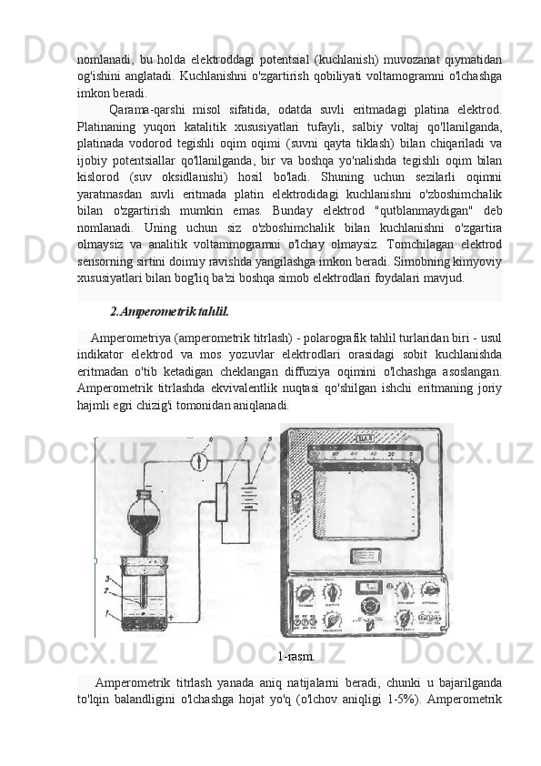 nomlanadi,   bu   holda   elektroddagi   potentsial   (kuchlanish)   muvozanat   qiymatidan
og'ishini   anglatadi.   Kuchlanishni   o'zgartirish   qobiliyati   voltamogramni   o'lchashga
imkon beradi.
        Qarama-qarshi   misol   sifatida,   odatda   suvli   eritmadagi   platina   elektrod.
Platinaning   yuqori   katalitik   xususiyatlari   tufayli,   salbiy   voltaj   qo'llanilganda,
platinada   vodorod   tegishli   oqim   oqimi   (suvni   qayta   tiklash)   bilan   chiqariladi   va
ijobiy   potentsiallar   qo'llanilganda,   bir   va   boshqa   yo'nalishda   tegishli   oqim   bilan
kislorod   (suv   oksidlanishi)   hosil   bo'ladi.   Shuning   uchun   sezilarli   oqimni
yaratmasdan   suvli   eritmada   platin   elektrodidagi   kuchlanishni   o'zboshimchalik
bilan   o'zgartirish   mumkin   emas.   Bunday   elektrod   "qutblanmaydigan"   deb
nomlanadi.   Uning   uchun   siz   o'zboshimchalik   bilan   kuchlanishni   o'zgartira
olmaysiz   va   analitik   voltammogramni   o'lchay   olmaysiz.   Tomchilagan   elektrod
sensorning sirtini doimiy ravishda yangilashga imkon beradi. Simobning kimyoviy
xususiyatlari bilan bog'liq ba'zi boshqa simob elektrodlari foydalari mavjud.
2.Amperometrik tahlil.
    Amperometriya (amperometrik titrlash) - polarografik tahlil turlaridan biri - usul
indikator   elektrod   va   mos   yozuvlar   elektrodlari   orasidagi   sobit   kuchlanishda
eritmadan   o'tib   ketadigan   cheklangan   diffuziya   oqimini   o'lchashga   asoslangan.
Amperometrik   titrlashda   ekvivalentlik   nuqtasi   qo'shilgan   ishchi   eritmaning   joriy
hajmli egri chizig'i tomonidan aniqlanadi.
1-rasm.
      Amperometrik   titrlash   yanada   aniq   natijalarni   beradi,   chunki   u   bajarilganda
to'lqin   balandligini   o'lchashga   hojat   yo'q   (o'lchov   aniqligi   1-5%).   Amperometrik