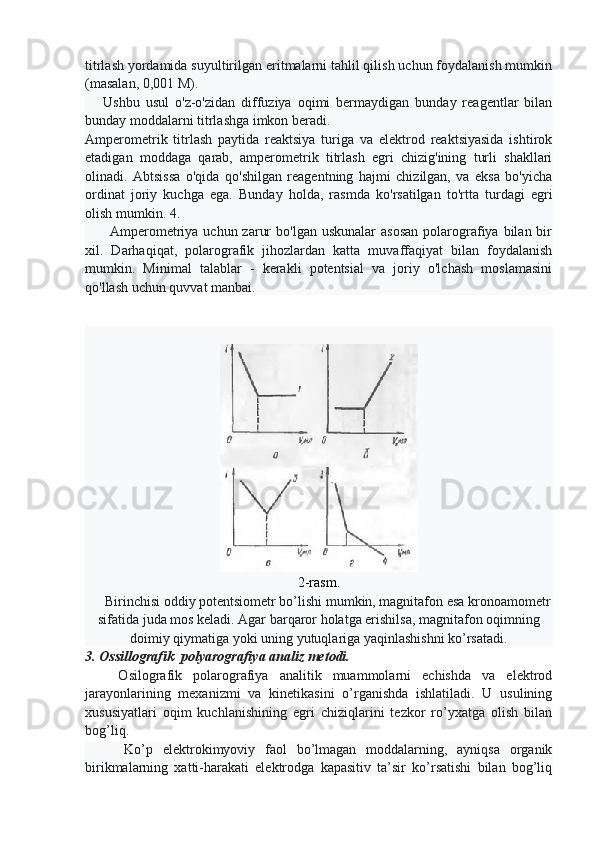 titrlash yordamida suyultirilgan eritmalarni tahlil qilish uchun foydalanish mumkin
(masalan, 0,001 M).
      Ushbu   usul   o'z-o'zidan   diffuziya   oqimi   bermaydigan   bunday   reagentlar   bilan
bunday moddalarni titrlashga imkon beradi.
Amperometrik   titrlash   paytida   reaktsiya   turiga   va   elektrod   reaktsiyasida   ishtirok
etadigan   moddaga   qarab,   amperometrik   titrlash   egri   chizig'ining   turli   shakllari
olinadi.   Abtsissa   o'qida   qo'shilgan   reagentning   hajmi   chizilgan,   va   eksa   bo'yicha
ordinat   joriy   kuchga   ega.   Bunday   holda,   rasmda   ko'rsatilgan   to'rtta   turdagi   egri
olish mumkin. 4.
         Amperometriya uchun  zarur   bo'lgan  uskunalar   asosan  polarografiya  bilan bir
xil.   Darhaqiqat,   polarografik   jihozlardan   katta   muvaffaqiyat   bilan   foydalanish
mumkin.   Minimal   talablar   -   kerakli   potentsial   va   joriy   o'lchash   moslamasini
qo'llash uchun quvvat manbai.
2-rasm.
     Birinchisi oddiy potentsiometr bo’lishi mumkin, magnitafon esa kronoamometr
sifatida juda mos keladi. Agar barqaror holatga erishilsa, magnitafon oqimning
doimiy qiymatiga yoki uning yutuqlariga yaqinlashishni ko’rsatadi.
3. Ossillografik  polyarografiya analiz metodi.
      Osilografik   polarografiya   analitik   muammolarni   echishda   va   elektrod
jarayonlarining   mexanizmi   va   kinetikasini   o’rganishda   ishlatiladi.   U   usulining
xususiyatlari   oqim   kuchlanishining   egri   chiziqlarini   tezkor   ro’yxatga   olish   bilan
bog’liq.
        Ko’p   elektrokimyoviy   faol   bo’lmagan   moddalarning,   ayniqsa   organik
birikmalarning   xatti-harakati   elektrodga   kapasitiv   ta’sir   ko’rsatishi   bilan   bog’liq 