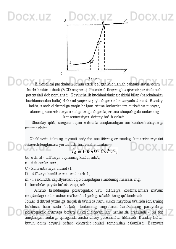 e
3-rasm.
      Elektrolitni parchalash uchun etarli bo'lgan kuchlanish oshgani sayin, oqim
kuchi keskin oshadi (BCD segment). Potentsial farqning bu qiymati parchalanish
potentsiali deb nomlanadi. Keyinchalik kuchlanishning oshishi bilan (parchalanish
kuchlanishidan katta) elektrod yaqinida joylashgan ionlar zaryadsizlanadi. Bunday
holda, simob elektrodiga yaqin bo'lgan eritma ionlardan tez quriydi va nihoyat,
ularning konsentratsiyasi nolga tenglashganda, eritma chuqurligida ionlarning
konsentratsiyasi doimiy bo'lib qoladi.
        Shunday   qilib,   chegara   oqimi   eritmada   aniqlanadigan   ion   kontsentratsiyasiga
mutanosibdir.
      Cheklovchi   tokning   qiymati   bo'yicha   analititning   eritmadagi   konsentratsiyasini
Ilkovich tenglamasi yordamida hisoblash mumkin:
bu erda Id - diffuziya oqimining kuchi, mkA;
n - elektronlar soni;
C - konsentratsiya, mmol / l;
D - diffuziya koeffitsienti, sm2 · sek-1;
m - 1 sekundda kapillyardan oqib chiqadigan simobning massasi, mg;
t - tomchilar paydo bo'lish vaqti, sek.
      Ammo   hisoblangan   polarografik   usul   diffuziya   koeffitsientlari   ma'lum
miqdordagi ionlar uchun ma'lum bo'lganligi sababli keng qo'llanilmadi.
Ionlar elektrod yuzasiga tarqalish ta'sirida ham, elektr maydoni ta'sirida ionlarning
ko'chishi   ham   sodir   bo'ladi.   Ionlarning   migratsion   harakatining   pasayishiga
polarografik   eritmaga   befarq   elektrolit   qo'shilishi   natijasida   erishiladi   -   bu   fon
aniqlangan ionlarga qaraganda ancha salbiy potentsialda tiklanadi. Bunday holda,
butun   oqim   deyarli   befarq   elektrolit   ionlari   tomonidan   o'tkaziladi.   Bezovsiz 