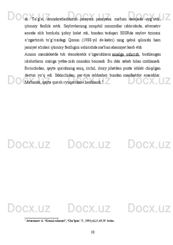 di.   To’g’ri,   demokratlashtirish   jarayoni   jamiyatni   ma'lum   darajada   uyg’otdi,
ijtimoiy   faollik   ortdi.   Saylovlarning   muqobil   nomzodlar   ishtirokida,   alternativ
asosda   olib   borilishi   ijobiy   holat   edi,   bundan   tashqari   SSSRda   saylov   tizimini
o’zgartirish   to’g’risidagi   Qonun   (1988-yil   de-kabri)   ning   qabul   qilinishi   ham
jamiyat a'zolari ijtimoiy faolligini oshirishda ma'lum ahamiyat kasb etdi.
Ammo   mamlakatda   tub   demokratik   o’zgarishlarni   amalga   oshirish ,   boshlangan
islohotlarni   oxiriga   yetka-zish   mumkin   boimadi.   Bu   ikki   sabab   bilan   izohlanadi.
Birinchidan,   qayta   qurishning   aniq,   izchil,   ilmiy   jihatdan   puxta   ishlab   chiqilgan
dasturi   yo’q   edi.   Ikkinchidan,   par-tiya   rahbarlari   bundan   manfaatdor   emasdilar.
Ma'lumki, qayta qurish «yuqoridan» boshlandi. 2
2
 Avtarxonov A. “Kremil saltanati”, “Cho’lpon’ T.; 1993 yil,15,49,59- betlar.
10 