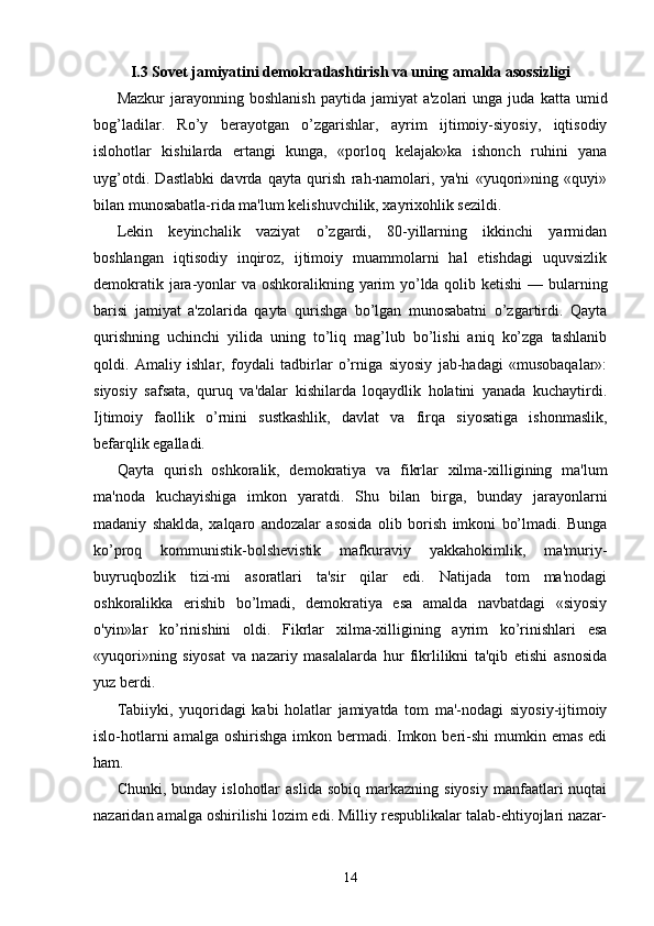 I .3 Sovet jamiyatini demokratlashtirish va uning amalda asossizligi
Mazkur  jarayonning  boshlanish   paytida  jamiyat  a'zolari  unga  juda   katta  umid
bog’ladilar.   Ro’y   berayotgan   o’zgarishlar,   ayrim   ijtimoiy-siyosiy,   iqtisodiy
islohotlar   kishilarda   ertangi   kunga,   «porloq   kelajak»ka   ishonch   ruhini   yana
uyg’otdi.   Dastlabki   davrda   qayta   qurish   rah-namolari,   ya'ni   «yuqori»ning   «quyi»
bilan munosabatla-rida ma'lum kelishuvchilik, xayrixohlik sezildi.
Lekin   keyinchalik   vaziyat   o’zgardi,   80-yillarning   ikkinchi   yarmidan
boshlangan   iqtisodiy   inqiroz,   ijtimoiy   muammolarni   hal   etishdagi   uquvsizlik
demokratik jara-yonlar va oshkoralikning yarim  yo’lda qolib ketishi  — bularning
barisi   jamiyat   a'zolarida   qayta   qurishga   bo’lgan   munosabatni   o’zgartirdi.   Qayta
qurishning   uchinchi   yilida   uning   to’liq   mag’lub   bo’lishi   aniq   ko’zga   tashlanib
qoldi.   Amaliy   ishlar,   foydali   tadbirlar   o’rniga   siyosiy   jab-hadagi   «musobaqalar»:
siyosiy   safsata,   quruq   va'dalar   kishilarda   loqaydlik   holatini   yanada   kuchaytirdi.
Ijtimoiy   faollik   o’rnini   sustkashlik,   davlat   va   firqa   siyosatiga   ishonmaslik,
befarqlik egalladi.
Qayta   qurish   oshkoralik,   demokratiya   va   fikrlar   xilma-xilligining   ma'lum
ma'noda   kuchayishiga   imkon   yaratdi.   Shu   bilan   birga,   bunday   jarayonlarni
madaniy   shaklda,   xalqaro   andozalar   asosida   olib   borish   imkoni   bo’lmadi.   Bunga
ko’proq   kommunistik-bolshevistik   mafkuraviy   yakkahokimlik,   ma'muriy-
buyruqbozlik   tizi-mi   asoratlari   ta'sir   qilar   edi.   Natijada   tom   ma'nodagi
oshkoralikka   erishib   bo’lmadi,   demokratiya   esa   amalda   navbatdagi   «siyosiy
o'yin»lar   ko’rinishini   oldi.   Fikrlar   xilma-xilligining   ayrim   ko’rinishlari   esa
«yuqori»ning   siyosat   va   nazariy   masalalarda   hur   fikrlilikni   ta'qib   etishi   asnosida
yuz berdi.
Tabiiyki,   yuqoridagi   kabi   holatlar   jamiyatda   tom   ma'-nodagi   siyosiy-ijtimoiy
islo-hotlarni  amalga  oshirishga  imkon bermadi. Imkon beri-shi  mumkin emas edi
ham.
Chunki,  bunday  islohotlar  aslida   sobiq  markazning  siyosiy  manfaatlari   nuqtai
nazaridan amalga oshirilishi lozim edi. Milliy respublikalar talab-ehtiyojlari nazar-
14