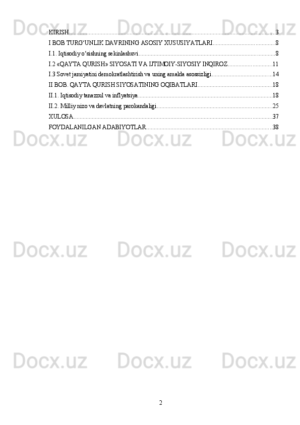 KIRISH ........................................................................................................................................ 3
I BOB TURG‘UNLIK DAVRINING ASOSIY XUSUSIYATLARI ......................................... 8
I.1. Iqtisodiy o‘sishning sekinlashuvi .......................................................................................... 8
I.2 «QAYTA QURISH» SIYOSATI VA IJTIMOIY-SIYOSIY INQIROZ ............................. 11
I.3 Sovet jamiyatini demokratlashtirish va uning amalda asossizligi ........................................ 14
II BOB. QAYTA QURISH SIYOSATINING OQIBATLARI ................................................. 18
II.1. Iqtisodiy tanazzul va inflyatsiya ......................................................................................... 18
II.2. Milliy nizo va davlatning parokandaligi ............................................................................ 25
XULOSA ................................................................................................................................... 37
FOYDALANILGAN ADABIYOTLAR ................................................................................... 38
2 