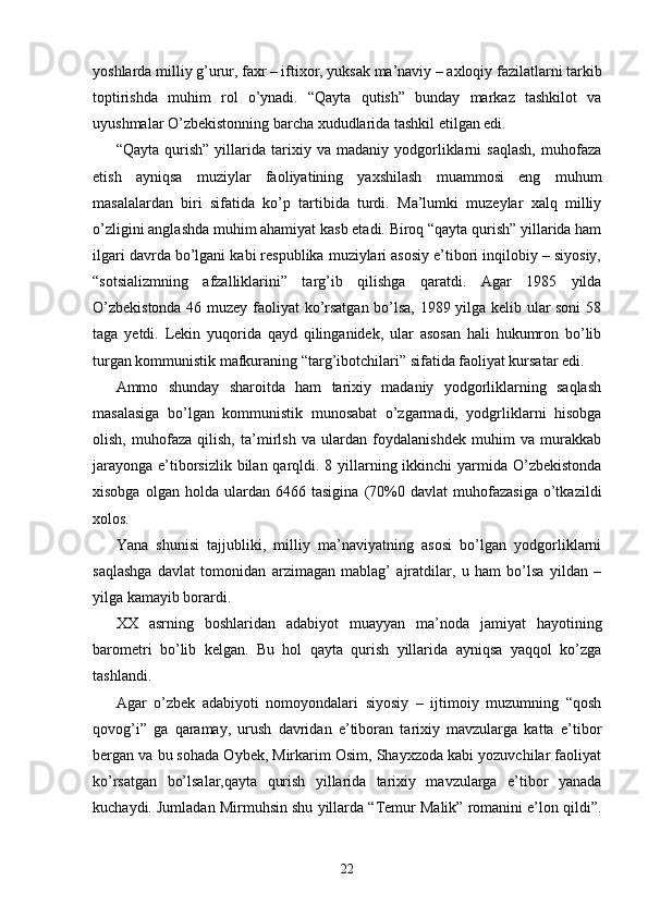 yoshlarda milliy g’urur, faxr – iftixor, yuksak ma’naviy – axloqiy fazilatlarni tarkib
toptirishda   muhim   rol   o’ynadi.   “Qayta   qutish”   bunday   markaz   tashkilot   va
uyushmalar O’zbekistonning barcha xududlarida tashkil etilgan edi.
“Qayta   qurish”   yillarida   tarixiy   va   madaniy   yodgorliklarni   saqlash,   muhofaza
etish   ayniqsa   muziylar   faoliyatining   yaxshilash   muammosi   eng   muhum
masalalardan   biri   sifatida   ko’p   tartibida   turdi.   Ma’lumki   muzeylar   xalq   milliy
o’zligini anglashda muhim ahamiyat kasb etadi. Biroq “qayta qurish” yillarida ham
ilgari davrda bo’lgani kabi respublika muziylari asosiy e’tibori inqilobiy – siyosiy,
“sotsializmning   afzalliklarini”   targ’ib   qilishga   qaratdi.   Agar   1985   yilda
O’zbekistonda 46 muzey faoliyat ko’rsatgan bo’lsa, 1989 yilga kelib ular soni 58
taga   yetdi.   Lekin   yuqorida   qayd   qilinganidek,   ular   asosan   hali   hukumron   bo’lib
turgan kommunistik mafkuraning “targ’ibotchilari” sifatida faoliyat kursatar edi.
Ammo   shunday   sharoitda   ham   tarixiy   madaniy   yodgorliklarning   saqlash
masalasiga   bo’lgan   kommunistik   munosabat   o’zgarmadi,   yodgrliklarni   hisobga
olish,   muhofaza   qilish,   ta’mirlsh   va   ulardan   foydalanishdek   muhim   va   murakkab
jarayonga e’tiborsizlik bilan qarqldi. 8 yillarning ikkinchi  yarmida O’zbekistonda
xisobga   olgan  holda   ulardan  6466   tasigina   (70%0   davlat   muhofazasiga   o’tkazildi
xolos.
Yana   shunisi   tajjubliki,   milliy   ma’naviyatning   asosi   bo’lgan   yodgorliklarni
saqlashga   davlat   tomonidan   arzimagan   mablag’   ajratdilar,   u   ham   bo’lsa   yildan   –
yilga kamayib borardi.
XX   asrning   boshlaridan   adabiyot   muayyan   ma’noda   jamiyat   hayotining
barometri   bo’lib   kelgan.   Bu   hol   qayta   qurish   yillarida   ayniqsa   yaqqol   ko’zga
tashlandi.
Agar   o’zbek   adabiyoti   nomoyondalari   siyosiy   –   ijtimoiy   muzumning   “qosh
qovog’i”   ga   qaramay,   urush   davridan   e’tiboran   tarixiy   mavzularga   katta   e’tibor
bergan va bu sohada Oybek, Mirkarim Osim, Shayxzoda kabi yozuvchilar faoliyat
ko’rsatgan   bo’lsalar,qayta   qurish   yillarida   tarixiy   mavzularga   e’tibor   yanada
kuchaydi. Jumladan Mirmuhsin shu yillarda “Temur Malik” romanini e’lon qildi”.
22