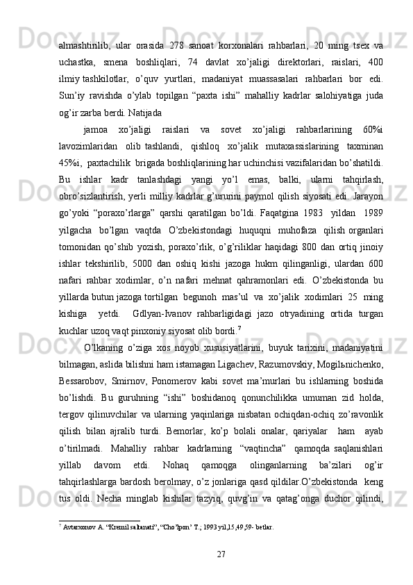 almashtirilib,   ular   orasida   278   sanoat   korxonalari   rahbarlari,   20   ming   tsex   va
uchastka,     smena     boshliqlari,     74     davlat     xo’jaligi     direktorlari,     raislari,     400
ilmiy tashkilotlar,   o’quv   yurtlari,   madaniyat   muassasalari    rahbarlari   bor   edi.
Sun’iy   ravishda   o’ylab   topilgan   “paxta   ishi”   mahalliy   kadrlar   salohiyatiga   juda
og’ir zarba berdi. Natijada 
jamoa     xo’jaligi     raislari     va     sovet     xo’jaligi     rahbarlarining     60%i
lavozimlaridan     olib   tashlandi,     qishloq     xo’jalik     mutaxassislarining     taxminan
45%i,  paxtachilik  brigada boshliqlarining har uchinchisi vazifalaridan bo’shatildi.
Bu   ishlar   kadr   tanlashdagi   yangi   yo’l   emas,   balki,   ularni   tahqirlash,
obro’sizlantirish, yerli milliy kadrlar g’ururini paymol  qilish siyosati  edi. Jarayon
go’yoki   “poraxo’rlarga”   qarshi   qaratilgan   bo’ldi.   Faqatgina   1983     yildan     1989
yilgacha    bo’lgan    vaqtda    O’zbekistondagi    huquqni    muhofaza    qilish   organlari
tomonidan   qo’shib   yozish,   poraxo’rlik,   o’g’riliklar   haqidagi   800   dan   ortiq   jinoiy
ishlar   tekshirilib,   5000   dan   oshiq   kishi   jazoga   hukm   qilinganligi,   ulardan   600
nafari   rahbar   xodimlar,   o’n   nafari   mehnat   qahramonlari   edi.   O’zbekistonda   bu
yillarda butun jazoga tortilgan  begunoh  mas’ul  va  xo’jalik  xodimlari  25  ming
kishiga     yetdi.     Gdlyan-Ivanov   rahbarligidagi   jazo   otryadining   ortida   turgan
kuchlar uzoq vaqt pinxoniy siyosat olib bordi. 7
 
O’lkaning   o’ziga   xos   noyob   xususiyatlarini,   buyuk   tarixini,   madaniyatini
bilmagan, aslida bilishni ham istamagan Ligachev, Razumovskiy, Mogilьnichenko,
Bessarobov,   Smirnov,   Ponomerov   kabi   sovet   ma’murlari   bu   ishlarning   boshida
bo’lishdi.   Bu   guruhning   “ishi”   boshidanoq   qonunchilikka   umuman   zid   holda,
tergov   qilinuvchilar   va   ularning   yaqinlariga   nisbatan   ochiqdan-ochiq   zo’ravonlik
qilish   bilan   ajralib   turdi.   Bemorlar,   ko’p   bolali   onalar,   qariyalar     ham     ayab
o’tirilmadi.     Mahalliy     rahbar     kadrlarning     “vaqtincha”     qamoqda   saqlanishlari
yillab     davom     etdi.     Nohaq     qamoqga     olinganlarning     ba’zilari     og’ir
tahqirlashlarga bardosh berolmay, o’z jonlariga qasd qildilar.O’zbekistonda   keng
tus   oldi.   Necha   minglab   kishilar   tazyiq,   quvg’in   va   qatag’onga   duchor   qilindi,
7
 Avtarxonov A. “Kremil saltanati”, “Cho’lpon’ T.; 1993 yil,15,49,59- betlar.
27 