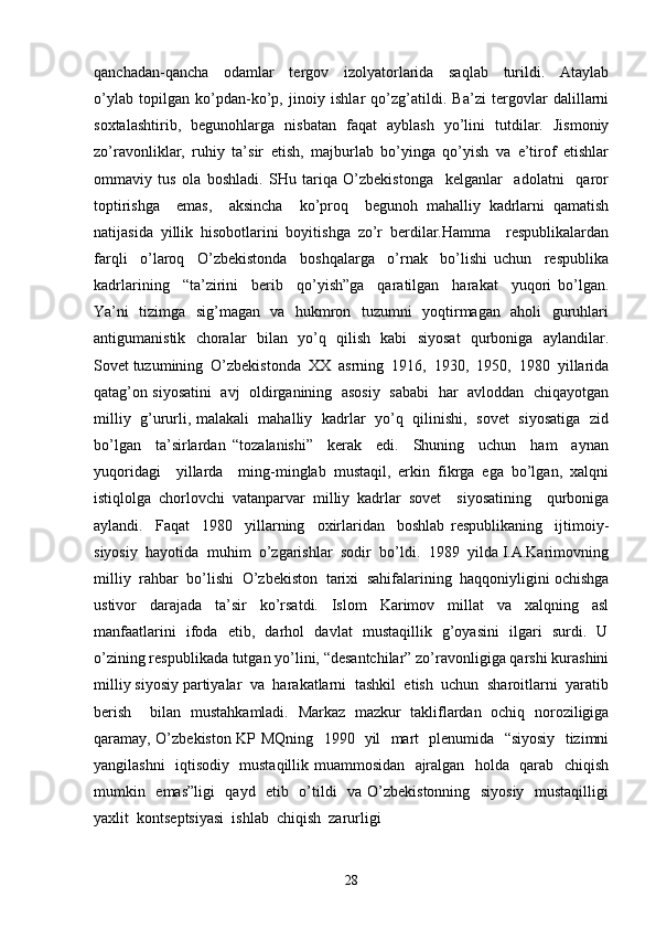 qanchadan-qancha     odamlar     tergov     izolyatorlarida     saqlab     turildi.     Ataylab
o’ylab   topilgan   ko’pdan-ko’p,   jinoiy   ishlar   qo’zg’atildi.   Ba’zi   tergovlar   dalillarni
soxtalashtirib,   begunohlarga   nisbatan   faqat   ayblash   yo’lini   tutdilar.   Jismoniy
zo’ravonliklar,   ruhiy   ta’sir   etish,   majburlab   bo’yinga   qo’yish   va   e’tirof   etishlar
ommaviy   tus   ola   boshladi.   SHu   tariqa   O’zbekistonga     kelganlar     adolatni     qaror
toptirishga     emas,     aksincha     ko’proq     begunoh   mahalliy   kadrlarni   qamatish
natijasida   yillik   hisobotlarini   boyitishga   zo’r   berdilar.Hamma     respublikalardan
farqli     o’laroq     O’zbekistonda     boshqalarga     o’rnak     bo’lishi   uchun     respublika
kadrlarining     “ta’zirini     berib     qo’yish”ga     qaratilgan     harakat     yuqori   bo’lgan.
Ya’ni   tizimga   sig’magan   va   hukmron   tuzumni   yoqtirmagan   aholi   guruhlari
antigumanistik   choralar   bilan   yo’q   qilish   kabi   siyosat   qurboniga   aylandilar.
Sovet tuzumining  O’zbekistonda  XX  asrning  1916,  1930,  1950,  1980  yillarida
qatag’on siyosatini   avj  oldirganining  asosiy   sababi  har  avloddan  chiqayotgan
milliy   g’ururli, malakali   mahalliy   kadrlar   yo’q   qilinishi,   sovet   siyosatiga   zid
bo’lgan     ta’sirlardan   “tozalanishi”     kerak     edi.     Shuning     uchun     ham     aynan
yuqoridagi     yillarda     ming-minglab   mustaqil,   erkin   fikrga   ega   bo’lgan,   xalqni
istiqlolga   chorlovchi   vatanparvar   milliy   kadrlar   sovet     siyosatining     qurboniga
aylandi.     Faqat     1980     yillarning     oxirlaridan     boshlab   respublikaning     ijtimoiy-
siyosiy  hayotida  muhim  o’zgarishlar  sodir  bo’ldi.  1989  yilda I.A.Karimovning
milliy  rahbar  bo’lishi  O’zbekiston  tarixi  sahifalarining  haqqoniyligini ochishga
ustivor     darajada     ta’sir     ko’rsatdi.     Islom     Karimov     millat     va     xalqning     asl
manfaatlarini   ifoda   etib,   darhol   davlat   mustaqillik   g’oyasini   ilgari   surdi.   U
o’zining respublikada tutgan yo’lini, “desantchilar” zo’ravonligiga qarshi kurashini
milliy siyosiy partiyalar  va  harakatlarni  tashkil  etish  uchun  sharoitlarni  yaratib
berish     bilan   mustahkamladi.   Markaz   mazkur   takliflardan   ochiq   noroziligiga
qaramay, O’zbekiston KP MQning   1990   yil   mart   plenumida   “siyosiy   tizimni
yangilashni   iqtisodiy   mustaqillik muammosidan   ajralgan   holda   qarab   chiqish
mumkin   emas”ligi   qayd   etib   o’tildi   va O’zbekistonning   siyosiy   mustaqilligi
yaxlit  kontseptsiyasi  ishlab  chiqish  zarurligi 
28 