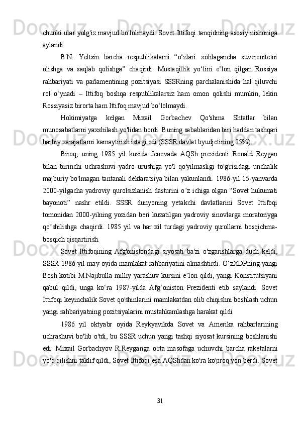 chunki ular yolg'iz mavjud bo'lolmaydi. Sovet Ittifoqi tanqidning asosiy nishoniga
aylandi.
B.N.   Yeltsin   barcha   respublikalarni   “o‘zlari   xohlagancha   suverenitetni
olishga   va   saqlab   qolishga”   chaqirdi.   Mustaqillik   yo‘lini   e’lon   qilgan   Rossiya
rahbariyati   va   parlamentining   pozitsiyasi   SSSRning   parchalanishida   hal   qiluvchi
rol   o‘ynadi   –   Ittifoq   boshqa   respublikalarsiz   ham   omon   qolishi   mumkin,   lekin
Rossiyasiz birorta ham Ittifoq mavjud bo‘lolmaydi.
Hokimiyatga   kelgan   Mixail   Gorbachev   Qo'shma   Shtatlar   bilan
munosabatlarni yaxshilash yo'lidan bordi. Buning sabablaridan biri haddan tashqari
harbiy xarajatlarni kamaytirish istagi edi (SSSR davlat byudjetining 25%).
Biroq,   uning   1985   yil   kuzida   Jenevada   AQSh   prezidenti   Ronald   Reygan
bilan   birinchi   uchrashuvi   yadro   urushiga   yo'l   qo'yilmasligi   to'g'risidagi   unchalik
majburiy bo'lmagan tantanali deklaratsiya bilan yakunlandi. 1986-yil 15-yanvarda
2000-yilgacha yadroviy qurolsizlanish dasturini o z ichiga olgan “Sovet hukumatiʻ
bayonoti”   nashr   etildi.   SSSR   dunyoning   yetakchi   davlatlarini   Sovet   Ittifoqi
tomonidan 2000-yilning yozidan  beri   kuzatilgan  yadroviy  sinovlarga  moratoriyga
qo shilishga   chaqirdi.   1985   yil   va   har   xil   turdagi   yadroviy   qurollarni   bosqichma-	
ʻ
bosqich qisqartirish.
Sovet   Ittifoqining   Afg'onistondagi   siyosati   ba'zi   o'zgarishlarga   duch   keldi,
SSSR 1986 yil may oyida mamlakat rahbariyatini almashtirdi. O‘zXDPning yangi
Bosh kotibi M.Najibulla milliy yarashuv kursini e’lon qildi, yangi Konstitutsiyani
qabul   qildi,   unga   ko‘ra   1987-yilda   Afg‘oniston   Prezidenti   etib   saylandi.   Sovet
Ittifoqi keyinchalik Sovet qo'shinlarini mamlakatdan olib chiqishni boshlash uchun
yangi rahbariyatning pozitsiyalarini mustahkamlashga harakat qildi.
1986   yil   oktyabr   oyida   Reykyavikda   Sovet   va   Amerika   rahbarlarining
uchrashuvi bo'lib o'tdi, bu SSSR uchun yangi tashqi siyosat kursining boshlanishi
edi.   Mixail   Gorbachyov   R.Reyganga   o'rta   masofaga   uchuvchi   barcha   raketalarni
yo'q qilishni taklif qildi, Sovet Ittifoqi esa AQShdan ko'ra ko'proq yon berdi. Sovet
31 