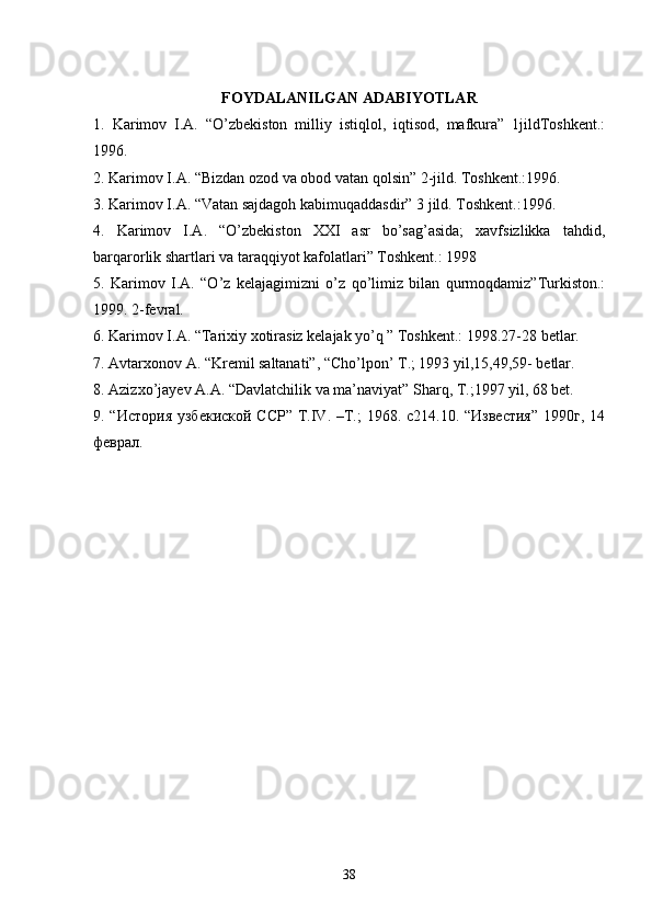 FOYDALANILGAN ADABIYOTLAR
1.   Karimov   I.A.   “O’zbekiston   milliy   istiqlol,   iqtisod,   mafkura”   1jildToshkent.:
1996.
2. Karimov I.A. “Bizdan ozod va obod vatan qolsin” 2-jild. Toshkent.:1996.
3. Karimov I.A. “Vatan sajdagoh kabimuqaddasdir” 3 jild. Toshkent.:1996.
4.   Karimov   I.A.   “O’zbekiston   XXI   asr   bo’sag’asida;   xavfsizlikka   tahdid,
barqarorlik shartlari va taraqqiyot kafolatlari” Toshkent.: 1998
5.   Karimov   I.A.   “O’z   kelajagimizni   o’z   qo’limiz   bilan   qurmoqdamiz”Turkiston.:
1999.  2-fevral.
6. Karimov I.A. “Tarixiy xotirasiz kelajak yo’q ” Toshkent.: 1998.27-28 betlar.
7. Avtarxonov A. “Kremil saltanati”, “Cho’lpon’ T.; 1993 yil,15,49,59- betlar.
8. Azizxo’jayev A.A. “Davlatchilik va ma’naviyat” Sharq, T.;1997 yil, 68 bet.
9. “История  узбекиской ССР” Т.IV. –T.;  1968. c214.10. “Известия”  1990г, 14
феврал.
38 