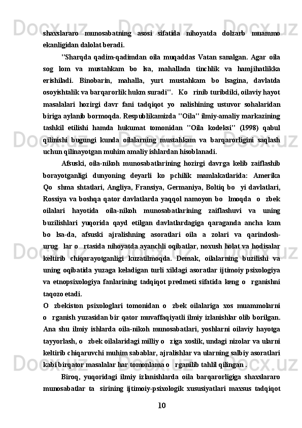 shaxslararo   munosabatning   asosi   sifatida   nihoyatda   dolzarb   muammo
ekanligidan dalolat beradi.
"Sharqda   qadim-qadimdan   oila   muqaddas   Vatan   sanalgan.   Agar   oila
sog lom   va   mustahkam   bo lsa,   mahallada   tinchlik   va   hamjihatlikka 
erishiladi.   Binobarin,   mahalla,   yurt   mustahkam   bo lsagina,   davlatda	

osoyishtalik va barqarorlik hukm suradi".   Ko rinib turibdiki, oilaviy hayot	

masalalari   hozirgi   davr   fani   tadqiqot   yo nalishining   ustuvor   sohalaridan	

biriga aylanib bormoqda. Respublikamizda "Oila" ilmiy-amaliy markazining
tashkil   etilishi   hamda   hukumat   tomonidan   "Oila   kodeksi"   (1998)   qabul
qilinishi   bugungi   kunda   oilalarning   mustahkam   va   barqarorligini   saqlash
uchun qilinayotgan muhim amaliy ishlardan hisoblanadi.
Afsuski,   oila-nikoh   munosabatlarining   hozirgi   davrga   kelib   zaiflashib
borayotganligi   dunyoning   deyarli   ko pchilik   mamlakatlarida:   Amerika	

Qo shma   shtatlari,   Angliya,   Fransiya,   Germaniya,   Boltiq   bo yi   davlatlari,	
 
Rossiya   va   boshqa   qator   davlatlarda   yaqqol   namoyon   bo lmoqda     o zbek	
 
oilalari   hayotida   oila-nikoh   munosabatlarining   zaiflashuvi   va   uning
buzilishlari   yuqorida   qayd   etilgan   davlatlardagiga   qaraganda   ancha   kam
bo lsa-da,   afsuski   ajralishning   asoratlari   oila   a zolari   va   qarindosh-	
 
urug lar o rtasida nihoyatda ayanchli oqibatlar, noxush holat va hodisalar	
 
keltirib   chiqarayotganligi   kuzatilmoqda.   Demak,   oilalarning   buzilishi   va
uning   oqibatida   yuzaga   keladigan   turli   xildagi   asoratlar   ijtimoiy   psixologiya
va   etnopsixologiya   fanlarining   tadqiqot   predmeti   sifatida   keng   o rganishni	

taqozo etadi.
O zbekiston   psixologlari   tomonidan   o zbek   oilalariga   xos   muammolarni	
 
o rganish yuzasidan bir qator muvaffaqiyatli ilmiy izlanishlar olib borilgan.

Ana   shu   ilmiy   ishlarda   oila-nikoh   munosabatlari,   yoshlarni   oilaviy   hayotga
tayyorlash, o zbek oilalaridagi milliy o ziga xoslik, undagi nizolar va ularni	
 
keltirib chiqaruvchi muhim sabablar, ajralishlar va ularning salbiy asoratlari
kabi birqator masalalar har tomonlama o rganilib tahlil qilingan .	

Biroq,   yuqoridagi   ilmiy   izlanishlarda   oila   barqarorligiga   shaxslararo
munosabatlar   ta sirining   ijtimoiy-psixologik   xususiyatlari   maxsus   tadqiqot	

10 