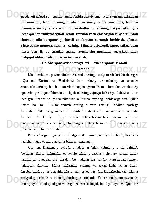 predmeti sifatida o rganilmagan. Aslida oilaviy turmushda yuzaga keladigan
muammolar,   hatto   oilaning   buzilishi   va   uning   salbiy   asoratlari,   hamma-
hammasi   undagi   shaxslararo   munosabatlar   ta sirining   natijasi   ekanligini	

hech qachon unutmasligimiz kerak. Bundan kelib chiqadigan xulosa shundan
iboratki,   oila   barqarorligi,   baxtli   va   farovon   turmush   kechirish,   albatta,
shaxslararo   munosabatlar   ta sirining   ijtimoiy-psixologik   xususiyatlari   bilan	

uzviy   bog liq   bo lganligi   tufayli,   aynan   shu   muammo   yuzasidan   ilmiy	
 
tadqiqot ishlarini olib borishni taqozo etadi. 
1.2. Sharqona axloq tamoyillari   oila barqarorligi omili	

sifatida.
Ma lumki,   muqaddas   dinimiz   islomda,   uning   asosiy   manbalari   hisoblangan	

"Qur oni   Karim"   va   Hadislarda   ham   oilaviy   turmushning   va   er-xotin	

munosabatlarining   barcha   tomonlari   haqida   qimmatli   ma lumotlar   va   shar iy	
 
qonunlar yoritilgan. Islomda bo lajak oilaning vujudga kelishiga alohida e tibor	
 
berilgan.   Shariat   bo yicha   nikohdan   o tishda   quyidagi   qoidalarga   amal   qilish	
 
lozim   bo lgan.   1.Nikohlanuvchi-larning   o zaro   roziligi.   2.Nikoh   yoshiga	
 
to lish.   3.Nikohni   guvohlar   ishtirokida   tuzish.   4.Kelin   uchun   qalin   va   mahr	

to lash.   5.   Diniy   e tiqod   birligi.   6.Nikohlanuvchilar   yaqin   qarindosh
 
bo lmasligi.   7.Tabaqa   bo yicha   tenglik.   8.Nikohdan   o tuvchilarning   ruhiy
  
jihatdan sog lom bo lishi.	
 
Bu   shartlarga   rioya   qilinib   tuzilgan   nikohgina   qonuniy   hisoblanib,   taraflarni
tegishli huquq va majburiyatlar bilan ta minlagan.	

Qur oni   Karimning   oyatida   oiladagi   er   bilan   xotinning   o rni   belgilab	
 
berilgan.   Shariat   hukmicha,   er   avvalo   oilaning   barcha   moliyaviy   va   ma naviy	

taraflariga   javobgar,   uni   chetdan   bo ladigan   har   qanday   xurujlardan   himoya	

qiladigan   shaxsdir.   Mana   shularning   evaziga   va   erkak   kishi   uchun   fazilat
hisoblanmish og ir-bosiqlik, oila ro zg or tebratishdagi tadbirkorlik kabi sifatlar	
  
mavjudligi   sababli   u   oilaning   boshlig i   sanaladi.   Yaxshi   xotin   esa   diyonatli,	

erning uyini obod qiladigan va unga bir umr sadoqatli bo lgan ayoldir. Qur oni	
 
11 