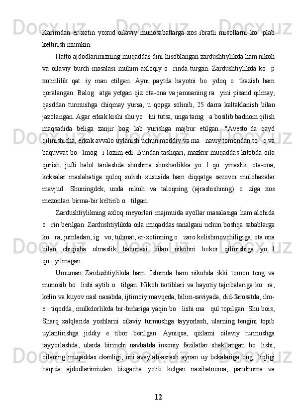 Karimdan   er-xotin   yoxud   oilaviy   munosabatlarga   xos   ibratli   misollarni   ko plab
keltirish mumkin.
Hatto ajdodlarimizning muqaddas dini hisoblangan zardushtiylikda ham nikoh
va   oilaviy   burch   masalasi   muhim   axloqiy   o rinda   turgan.   Zardushtiylikda   ko p	
 
xotinlilik   qat iy   man   etilgan.   Ayni   paytda   hayotni   bo ydoq   o tkazish   ham	
  
qoralangan. Balog atga yetgan qiz ota-ona va jamoaning ra yini pisand qilmay,	
 
qasddan   turmushga   chiqmay   yursa,   u   qopga   solinib,   25   darra   kaltaklanish   bilan
jazolangan. Agar erkak kishi shu yo lni tutsa, unga tamg a bosilib badnom qilish	
 
maqsadida   beliga   zanjir   bog lab   yurishga   majbur   etilgan.   "Avesto"da   qayd	

qilinishicha, erkak avvalo uylanish uchun moddiy va ma naviy tomondan to q va	
 
baquvvat bo lmog i lozim edi. Bundan tashqari, mazkur muqaddas kitobda oila	
 
qurish,   jufti   halol   tanlashda   shoshma   shosharlikka   yo l   qo ymaslik,   ota-ona,	
 
keksalar   maslahatiga   quloq   solish   xususida   ham   diqqatga   sazovor   mulohazalar
mavjud.   Shuningdek,   unda   nikoh   va   taloqning   (ajrashishning)   o ziga   xos	

mezonlari birma-bir keltirib o tilgan.	

Zardushtiylikning axloq meyorlari majmuida ayollar masalasiga ham alohida
o rin berilgan. Zardushtiylikda oila muqaddas sanalgani uchun boshqa sabablarga	

ko ra, jumladan, ig vo, tuhmat, er-xotinning o zaro kelishmovchiligiga, ota ona
  
bilan   chiqisha   olmaslik   bahonasi   bilan   nikohni   bekor   qilinishiga   yo l	

qo yilmagan.	

Umuman   Zardushtiylikda   ham,   Islomda   ham   nikohda   ikki   tomon   teng   va
munosib bo lishi  aytib o tilgan. Nikoh tartiblari va hayotiy tajribalariga ko ra,	
  
kelin va kuyov nasl nasabda, ijtimoiy mavqeda, bilim-saviyada, did-farosatda, ilm-
e tiqodda, mulkdorlikda bir-birlariga yaqin bo lishi ma qul topilgan. Shu bois,	
  
Sharq   xalqlarida   yoshlarni   oilaviy   turmushga   tayyorlash,   ularning   tengini   topib
uylantirishga   jiddiy   e tibor   berilgan.   Ayniqsa,   qizlarni   oilaviy   turmushga	

tayyorlashda,   ularda   birinchi   navbatda   insoniy   fazilatlar   shakllangan   bo lishi,	

oilaning   muqaddas   ekanligi,   uni   avaylab-asrash   aynan   uy   bekalariga   bog liqligi

haqida   ajdodlarimizdan   bizgacha   yetib   kelgan   nasihatnoma,   pandnoma   va
12 