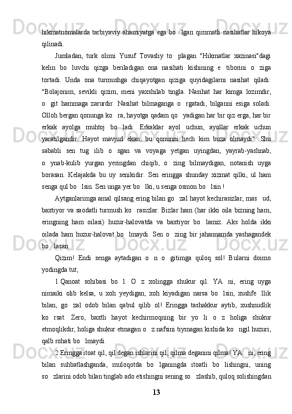 hikmatnomalarda   tarbiyaviy   ahamiyatga   ega   bo lgan   qimmatli   nasihatlar   hikoya
qilinadi.
Jumladan,   turk   olimi   Yusuf   Tovasliy   to plagan   "Hikmatlar   xazinasi"dagi

kelin   bo luvchi   qizga   beriladigan   ona   nasihati   kishining   e tiborini   o ziga	
  
tortadi.   Unda   ona   turmushga   chiqayotgan   qiziga   quyidagilarni   nasihat   qiladi:
"Bolajonim,   sevikli   qizim,   meni   yaxshilab   tingla.   Nasihat   har   kimga   lozimdir,
o git   hammaga   zarurdir.   Nasihat   bilmaganga   o rgatadi,   bilganni   esiga   soladi.	
 
Olloh bergan qonunga ko ra, hayotga qadam qo yadigan har bir qiz erga, har bir	
 
erkak   ayolga   muhtoj   bo ladi.   Erkaklar   ayol   uchun,   ayollar   erkak   uchun

yaratilgandir.   Hayot   mavjud   ekan,   bu   qonunni   hech   kim   buza   olmaydi".   Shu
sababli   sen   tug ilib   o sgan   va   voyaga   yetgan   uyingdan,   yayrab-yashnab,	
 
o ynab-kulib   yurgan   yeringdan   chiqib,   o zing   bilmaydigan,   notanish   uyga	
 
borasan.   Kelajakda   bu   uy   senikidir.   Sen   eringga   shunday   xizmat   qilki,   ul   ham
senga qul bo lsin. Sen unga yer bo lki, u senga osmon bo lsin !	
  
Aytganlarimga amal qilsang ering bilan go zal hayot kechirasizlar, mas ud,	
 
baxtiyor  va   saodatli  turmush  ko rasizlar.  Bizlar  ham  (har   ikki  oila  bizning  ham,	

eringning   ham   oilasi)   huzur-halovatda   va   baxtiyor   bo lamiz.   Aks   holda   ikki	

oilada   ham   huzur-halovat   bo lmaydi.   Sen   o zing   bir   jahannamda   yashagandek	
 
bo lasan.	

Qizim!   Endi   senga   aytadigan   o n   o gitimga   quloq   sol!   Bularni   doimo	
 
yodingda tut;
1.Qanoat   sohibasi   bo l.   O z   xolingga   shukur   qil.   YA ni,   ering   uyga	
  
nimaiki   olib   kelsa,   u   xoh   yeydigan,   xoh   kiyadigan   narsa   bo lsin,   xushfe llik	
 
bilan,   go zal   odob   bilan   qabul   qilib   ol!   Eringga   tashakkur   aytib,   xushnudlik	

ko rsat.   Zero,   baxtli   hayot   kechirmoqning   bir   yo li   o z   holiga   shukur	
  
etmoqlikdir, holiga shukur etmagan o z nafsini tiymagan kishida ko ngil huzuri,	
 
qalb rohati bo lmaydi.	

2.Eringga itoat qil, qil degan ishlarini qil, qilma deganini qilma! YA ni, ering	

bilan   suhbatlashganda,   muloqotda   bo lganingda   itoatli   bo lishingni,   uning	
 
so zlarini odob bilan tinglab ado etishingni sening so zlashib, quloq solishingdan	
 
13 