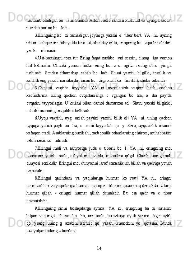 tushunib oladigan bo lsin. Shunda Alloh Taolo sendan xushnud va uyingiz saodat
nuridan porloq bo ladi.	

3.Eringning   ko zi   tushadigan   joylarga   yaxshi   e tibor   ber!.   YA ni,   uyning	
  
ichini, tashqarisini nihoyatda toza tut, shunday qilki, eringning ko ziga bir chirkin	

yer ko rinmasin.	

4.Ust-boshingni  toza  tut.  Ering  faqat  xushbo yni   sezsin,   dimog iga  yomon	
 
hid   kelmasin.   Chunki   yomon   hidlar   ering   ko z   o ngida   sening   obro yingni	
  
tushiradi.   Sendan   irkanishga   sabab   bo ladi.   Shuni   yaxshi   bilgilki,   tozalik   va	

zariflik eng yaxshi narsalardir, inson ko ziga xush ko rinishlik shular bilandir.
 
5.Ovqatni   vaqtida   tayyorla.   YA ni   ovqatlanish   vaqtini   hech   qachon

kechiktirma.   Ering   qachon   ovqatlanishga   o rgangan   bo lsa,   o sha   paytda	
  
ovqatini   tayyorlagin.   U   kelishi   bilan   darhol   dasturxon   sol.   Shuni   yaxshi   bilginki,
ochlik insonning tez jahlini keltiradi.
6.Uyqu   vaqtini,   uyg onish   paytini   yaxshi   bilib   ol!   YA ni,   uning   qachon	
 
uyquga   yotish   payti   bo lsa,   o rnini   tayyorlab   qo y.   Zero,   uyqusizlik   insonni
  
xafaqon etadi. Asablarning buzilishi, xafaqonlik odamlarning ehtirosi, muhabbatini
sekin-sekin so ndiradi.	

7.Eringni   moli   va   ashyosiga   juda   e tiborli   bo l!   YA ni,   eringning   mol	
  
dunyosini   yaxshi   saqla,   ashyolarini   avayla,   muhofaza   qilgil.   Chunki   uning   mol-
dunyosi senikidir. Eringni mol dunyosini isrof etmaslik ish bilish va qadriga yetish
demakdir.
8.Eringni   qarindosh   va   yaqinlariga   hurmat   ko rsat!   YA ni,   eringni	
 
qarindoshlari va yaqinlariga hurmat - uning e tiborini qozonmoq demakdir. Ularni	

hurmat   qilish   -   eringni   hurmat   qilish   demakdir.   Bu   esa   qadr   va   e tibor	

qozonishdir. 
9.Eringning   sirini   boshqalarga   aytma!   YA ni,   eringning   ba zi   sirlarini	
 
bilgan   vaqtingda   ehtiyot   bo lib,   uni   saqla,   birovlarga   aytib   yurma.   Agar   aytib	

qo ysang,   uning   g azabini   keltirib   qo yasan,   ishonchini   yo qotasan.   Bunda	
   
tuzayotgan oilangiz buziladi.
14 