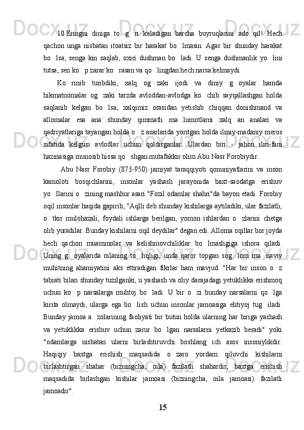 10.Eringni   diniga   to g ri   keladigan   barcha   buyruqlarini   ado   qil!   Hech 
qachon   unga   nisbatan   itoatsiz   bir   harakat   bo lmasin.   Agar   bir   shunday   harakat	

bo lsa,   senga   kin   saqlab,   oxiri   dushman   bo ladi.   U   senga   dushmanlik   yo lini	
  
tutsa, sen ko p zarar ko rasan va qo lingdan hech narsa kelmaydi.	
  
Ko rinib   turibdiki,   xalq   og zaki   ijodi   va   diniy   g oyalar   hamda	
  
hikmatnomalar   og zaki   tarzda   avloddan-avlodga   ko chib   sayqallashgan   holda	
 
saqlanib   kelgan   bo lsa,   xalqimiz   orasidan   yetishib   chiqqan   donishmand   va	

allomalar   esa   ana   shunday   qimmatli   ma lumotlarni   xalq   an analari   va	
 
qadriyatlariga tayangan holda o z asarlarida yoritgan holda ilmiy-madaniy meros	

sifatida   kelgusi   avlodlar   uchun   qoldirganlar.   Ulardan   biri   -   jahon   ilm-fani
hazinasiga munosib hissa qo shgan mutafakkir olim Abu Nasr Forobiydir.	

  Abu   Nasr   Forobiy   (873-950)   jamiyat   taraqqiyoti   qonuniyatlarini   va   inson
kamoloti   bosqichlarini,   insonlar   yashash   jarayonida   baxt-saodatga   erishuv
yo llarini o zining mashhur asari "Fozil odamlar shahri"da bayon etadi. Forobiy	
 
oqil insonlar haqida gapirib, "Aqlli deb shunday kishilarga aytiladiki, ular fazilatli,
o tkir   mulohazali,   foydali   ishlarga   berilgan,   yomon   ishlardan   o zlarini   chetga
 
olib yuradilar. Bunday kishilarni oqil deydilar" degan edi. Alloma oqillar bor joyda
hech   qachon   muammolar   va   kelishmovchiliklar   bo lmasligiga   ishora   qiladi.	

Uning   g oyalarida   oilaning   to liqligi,   unda   qaror   topgan   sog lom   ma naviy	
   
muhitning   ahamiyatini   aks   ettiradigan   fikrlar   ham   mavjud.   "Har   bir   inson   o z	

tabiati bilan shunday tuzilganki, u yashash va oliy darajadagi yetuklikka erishmoq
uchun   ko p   narsalarga   muhtoj   bo ladi.   U   bir   o zi   bunday   narsalarni   qo lga	
   
kirita   olmaydi,   ularga   ega   bo lish   uchun   insonlar   jamoasiga   ehtiyoj   tug iladi.	
 
Bunday jamoa  a zolarining faoliyati  bir  butun holda ularning har  biriga yashash	

va   yetuklikka   erishuv   uchun   zarur   bo lgan   narsalarni   yetkazib   beradi"   yoki	

"odamlarga   nisbatan   ularni   birlashtiruvchi   boshlang ich   asos   insoniylikdir.	

Haqiqiy   baxtga   erishish   maqsadida   o zaro   yordam   qiluvchi   kishilarni	

birlashtirgan   shahar   (bizningcha,   oila)   fazilatli   shahardir,   baxtga   erishish
maqsadida   birlashgan   kishilar   jamoasi   (bizningcha,   oila   jamoasi)   fazilatli
jamoadir".
15 