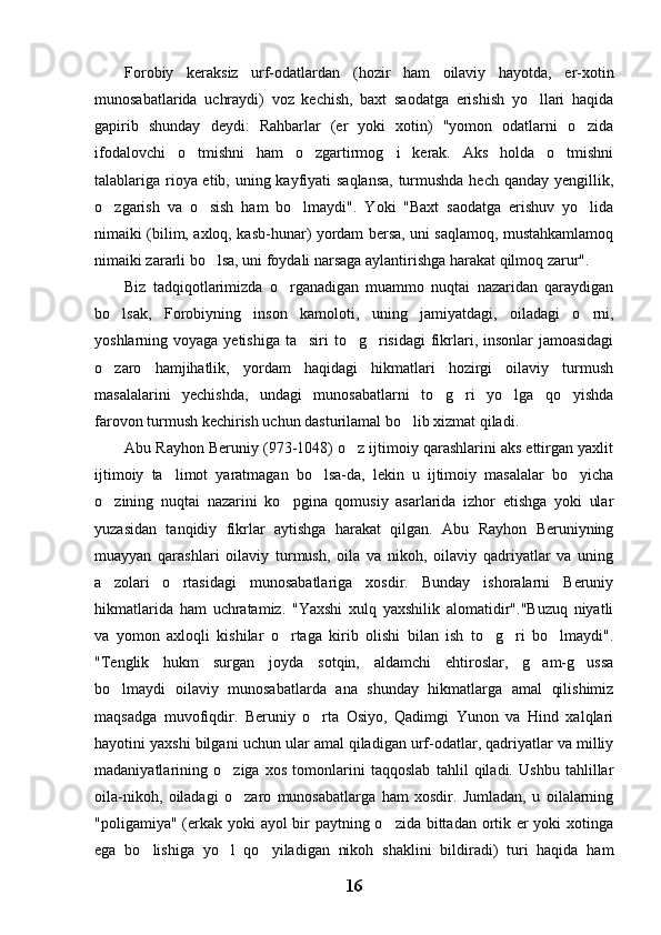 Forobiy   keraksiz   urf-odatlardan   (hozir   ham   oilaviy   hayotda,   er-xotin
munosabatlarida   uchraydi)   voz   kechish,   baxt   saodatga   erishish   yo llari   haqida
gapirib   shunday   deydi:   Rahbarlar   (er   yoki   xotin)   "yomon   odatlarni   o zida	

ifodalovchi   o tmishni   ham   o zgartirmog i   kerak.   Aks   holda   o tmishni	
   
talablariga rioya etib, uning kayfiyati saqlansa,  turmushda hech qanday yengillik,
o zgarish   va   o sish   ham   bo lmaydi".   Yoki   "Baxt   saodatga   erishuv   yo lida	
   
nimaiki (bilim, axloq, kasb-hunar) yordam bersa, uni saqlamoq, mustahkamlamoq
nimaiki zararli bo lsa, uni foydali narsaga aylantirishga harakat qilmoq zarur".	

Biz   tadqiqotlarimizda   o rganadigan   muammo   nuqtai   nazaridan   qaraydigan	

bo lsak,   Forobiyning   inson   kamoloti,   uning   jamiyatdagi,   oiladagi   o rni,	
 
yoshlarning voyaga yetishiga ta siri  to g risidagi  fikrlari, insonlar  jamoasidagi	
  
o zaro   hamjihatlik,   yordam   haqidagi   hikmatlari   hozirgi   oilaviy   turmush	

masalalarini   yechishda,   undagi   munosabatlarni   to g ri   yo lga   qo yishda	
   
farovon turmush kechirish uchun dasturilamal bo lib xizmat qiladi.	

Abu Rayhon Beruniy (973-1048) o z ijtimoiy qarashlarini aks ettirgan yaxlit	

ijtimoiy   ta limot   yaratmagan   bo lsa-da,   lekin   u   ijtimoiy   masalalar   bo yicha	
  
o zining   nuqtai   nazarini   ko pgina   qomusiy   asarlarida   izhor   etishga   yoki   ular	
 
yuzasidan   tanqidiy   fikrlar   aytishga   harakat   qilgan.   Abu   Rayhon   Beruniyning
muayyan   qarashlari   oilaviy   turmush,   oila   va   nikoh,   oilaviy   qadriyatlar   va   uning
a zolari   o rtasidagi   munosabatlariga   xosdir.   Bunday   ishoralarni   Beruniy
 
hikmatlarida   ham   uchratamiz.   "Yaxshi   xulq   yaxshilik   alomatidir"."Buzuq   niyatli
va   yomon   axloqli   kishilar   o rtaga   kirib   olishi   bilan   ish   to g ri   bo lmaydi".	
   
"Tenglik   hukm   surgan   joyda   sotqin,   aldamchi   ehtiroslar,   g am-g ussa	
 
bo lmaydi   oilaviy   munosabatlarda   ana   shunday   hikmatlarga   amal   qilishimiz	

maqsadga   muvofiqdir.   Beruniy   o rta   Osiyo,   Qadimgi   Yunon   va   Hind   xalqlari	

hayotini yaxshi bilgani uchun ular amal qiladigan urf-odatlar, qadriyatlar va milliy
madaniyatlarining   o ziga   xos   tomonlarini   taqqoslab   tahlil   qiladi.   Ushbu   tahlillar	

oila-nikoh,   oiladagi   o zaro   munosabatlarga   ham   xosdir.   Jumladan,   u   oilalarning

"poligamiya" (erkak yoki ayol bir  paytning o zida bittadan ortik er yoki xotinga	

ega   bo lishiga   yo l   qo yiladigan   nikoh   shaklini   bildiradi)   turi   haqida   ham	
  
16 